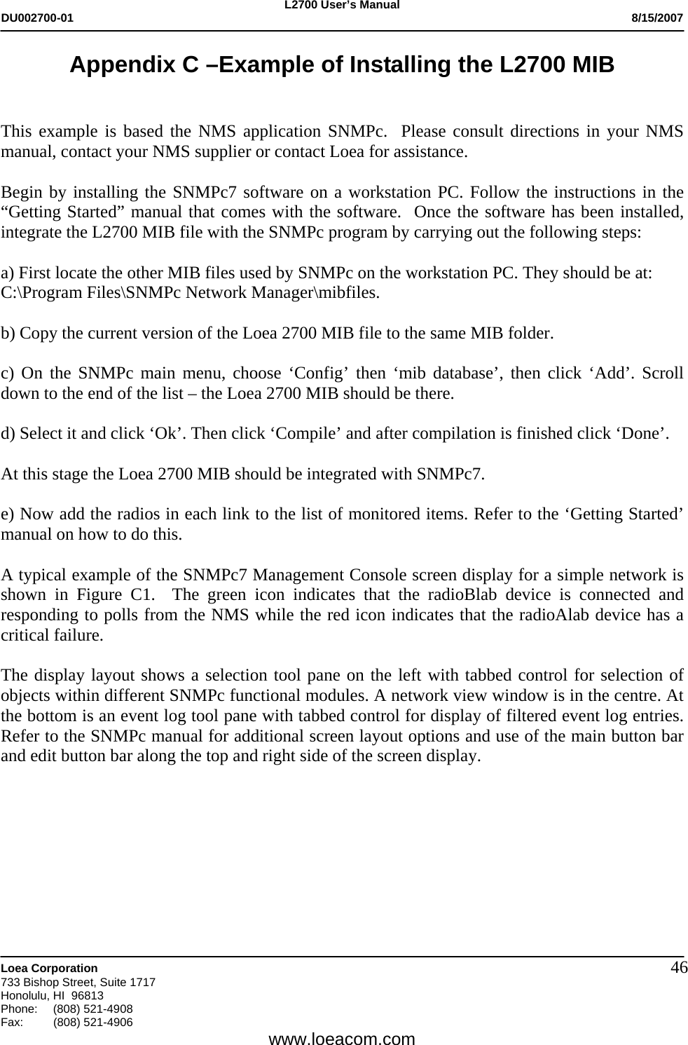 L2700 User&rsquo;s Manual DU002700-01           8/15/2007   Loea Corporation       733 Bishop Street, Suite 1717 Honolulu, HI  96813 Phone: (808) 521-4908 Fax:   (808) 521-4906  www.loeacom.com 46Appendix C &ndash;Example of Installing the L2700 MIB   This example is based the NMS application SNMPc.  Please consult directions in your NMS manual, contact your NMS supplier or contact Loea for assistance.    Begin by installing the SNMPc7 software on a workstation PC. Follow the instructions in the &ldquo;Getting Started&rdquo; manual that comes with the software.  Once the software has been installed, integrate the L2700 MIB file with the SNMPc program by carrying out the following steps:  a) First locate the other MIB files used by SNMPc on the workstation PC. They should be at: C:\Program Files\SNMPc Network Manager\mibfiles.  b) Copy the current version of the Loea 2700 MIB file to the same MIB folder.  c) On the SNMPc main menu, choose &lsquo;Config&rsquo; then &lsquo;mib database&rsquo;, then click &lsquo;Add&rsquo;. Scroll down to the end of the list &ndash; the Loea 2700 MIB should be there.  d) Select it and click &lsquo;Ok&rsquo;. Then click &lsquo;Compile&rsquo; and after compilation is finished click &lsquo;Done&rsquo;.  At this stage the Loea 2700 MIB should be integrated with SNMPc7.  e) Now add the radios in each link to the list of monitored items. Refer to the &lsquo;Getting Started&rsquo; manual on how to do this.  A typical example of the SNMPc7 Management Console screen display for a simple network is shown in Figure C1.  The green icon indicates that the radioBlab device is connected and responding to polls from the NMS while the red icon indicates that the radioAlab device has a critical failure.  The display layout shows a selection tool pane on the left with tabbed control for selection of objects within different SNMPc functional modules. A network view window is in the centre. At the bottom is an event log tool pane with tabbed control for display of filtered event log entries. Refer to the SNMPc manual for additional screen layout options and use of the main button bar and edit button bar along the top and right side of the screen display.  