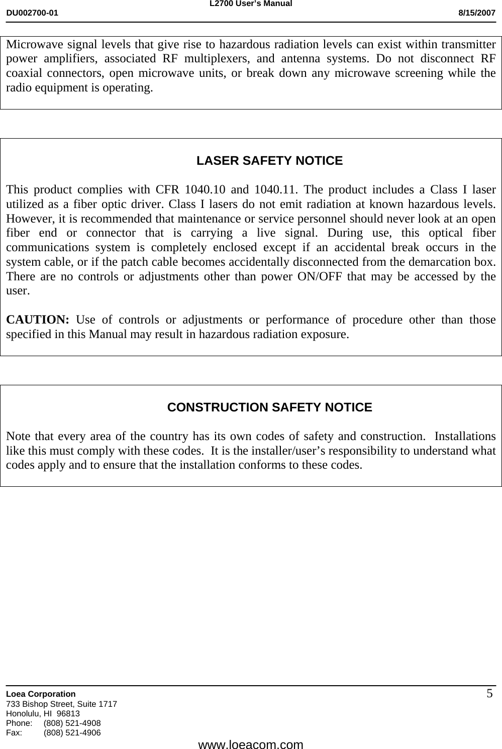 L2700 User&rsquo;s Manual DU002700-01           8/15/2007   Loea Corporation       733 Bishop Street, Suite 1717 Honolulu, HI  96813 Phone: (808) 521-4908 Fax:   (808) 521-4906  www.loeacom.com 5Microwave signal levels that give rise to hazardous radiation levels can exist within transmitter power amplifiers, associated RF multiplexers, and antenna systems. Do not disconnect RF coaxial connectors, open microwave units, or break down any microwave screening while the radio equipment is operating.     LASER SAFETY NOTICE  This product complies with CFR 1040.10 and 1040.11. The product includes a Class I laser utilized as a fiber optic driver. Class I lasers do not emit radiation at known hazardous levels. However, it is recommended that maintenance or service personnel should never look at an open fiber end or connector that is carrying a live signal. During use, this optical fiber communications system is completely enclosed except if an accidental break occurs in the system cable, or if the patch cable becomes accidentally disconnected from the demarcation box. There are no controls or adjustments other than power ON/OFF that may be accessed by the user.  CAUTION:  Use of controls or adjustments or performance of procedure other than those specified in this Manual may result in hazardous radiation exposure.     CONSTRUCTION SAFETY NOTICE  Note that every area of the country has its own codes of safety and construction.  Installations like this must comply with these codes.  It is the installer/user&rsquo;s responsibility to understand what codes apply and to ensure that the installation conforms to these codes.     