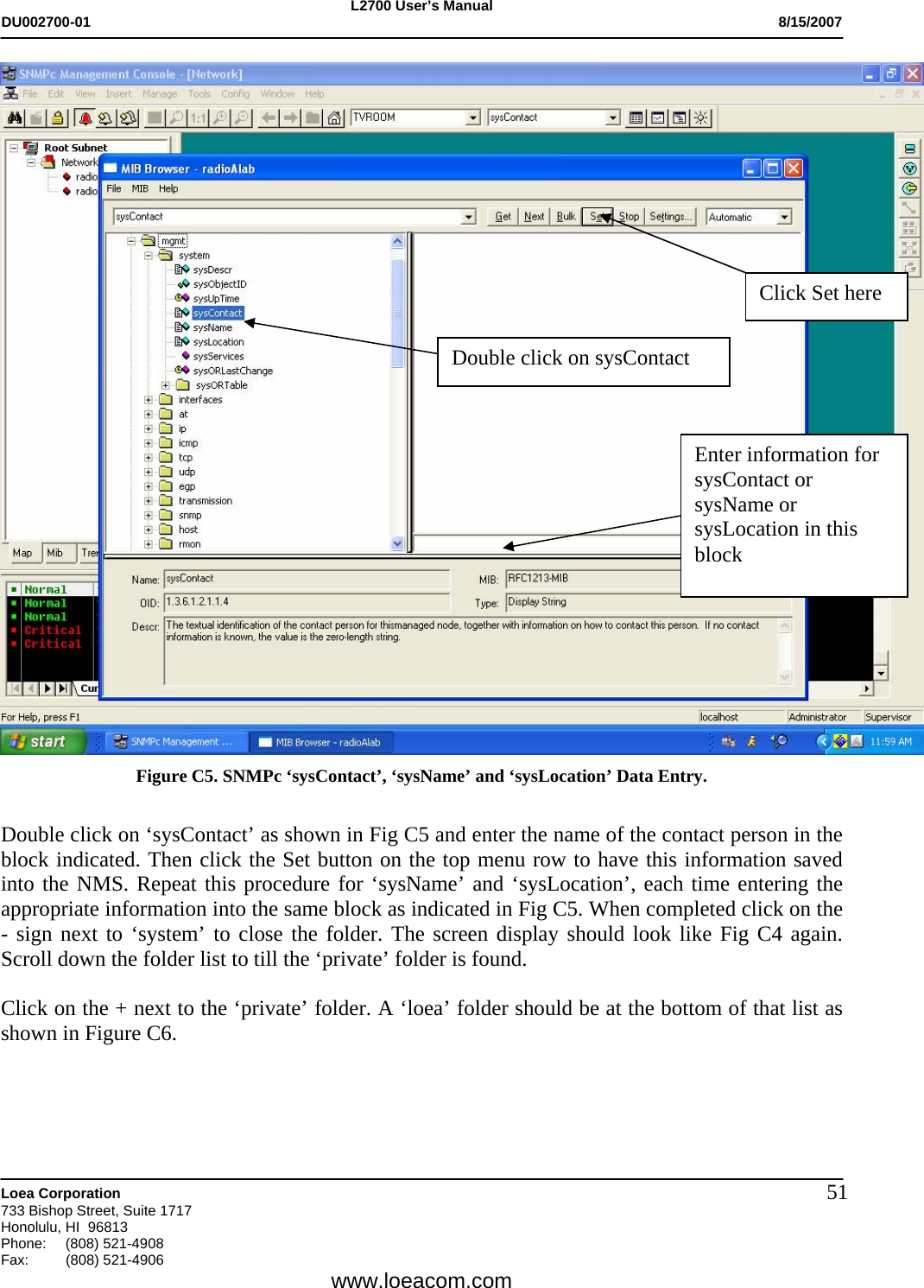 L2700 User&rsquo;s Manual DU002700-01           8/15/2007   Loea Corporation       733 Bishop Street, Suite 1717 Honolulu, HI  96813 Phone: (808) 521-4908 Fax:   (808) 521-4906  www.loeacom.com 51 Figure C5. SNMPc &lsquo;sysContact&rsquo;, &lsquo;sysName&rsquo; and &lsquo;sysLocation&rsquo; Data Entry.  Double click on &lsquo;sysContact&rsquo; as shown in Fig C5 and enter the name of the contact person in the block indicated. Then click the Set button on the top menu row to have this information saved into the NMS. Repeat this procedure for &lsquo;sysName&rsquo; and &lsquo;sysLocation&rsquo;, each time entering the appropriate information into the same block as indicated in Fig C5. When completed click on the - sign next to &lsquo;system&rsquo; to close the folder. The screen display should look like Fig C4 again. Scroll down the folder list to till the &lsquo;private&rsquo; folder is found.  Click on the + next to the &lsquo;private&rsquo; folder. A &lsquo;loea&rsquo; folder should be at the bottom of that list as shown in Figure C6.    Enter information for sysContact or sysName or sysLocation in this block Click Set here Double click on sysContact 