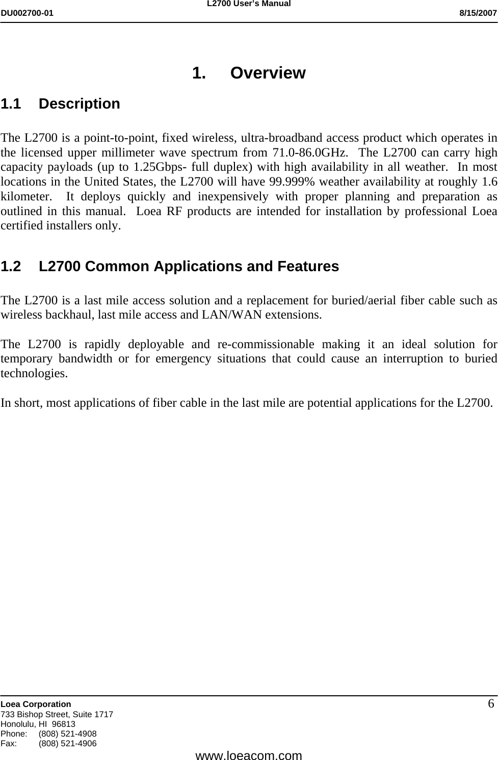 L2700 User&rsquo;s Manual DU002700-01           8/15/2007   Loea Corporation       733 Bishop Street, Suite 1717 Honolulu, HI  96813 Phone: (808) 521-4908 Fax:   (808) 521-4906  www.loeacom.com 6 1. Overview 1.1 Description  The L2700 is a point-to-point, fixed wireless, ultra-broadband access product which operates in the licensed upper millimeter wave spectrum from 71.0-86.0GHz.  The L2700 can carry high capacity payloads (up to 1.25Gbps- full duplex) with high availability in all weather.  In most locations in the United States, the L2700 will have 99.999% weather availability at roughly 1.6 kilometer.  It deploys quickly and inexpensively with proper planning and preparation as outlined in this manual.  Loea RF products are intended for installation by professional Loea certified installers only.  1.2  L2700 Common Applications and Features  The L2700 is a last mile access solution and a replacement for buried/aerial fiber cable such as wireless backhaul, last mile access and LAN/WAN extensions.    The L2700 is rapidly deployable and re-commissionable making it an ideal solution for temporary bandwidth or for emergency situations that could cause an interruption to buried technologies.    In short, most applications of fiber cable in the last mile are potential applications for the L2700. 