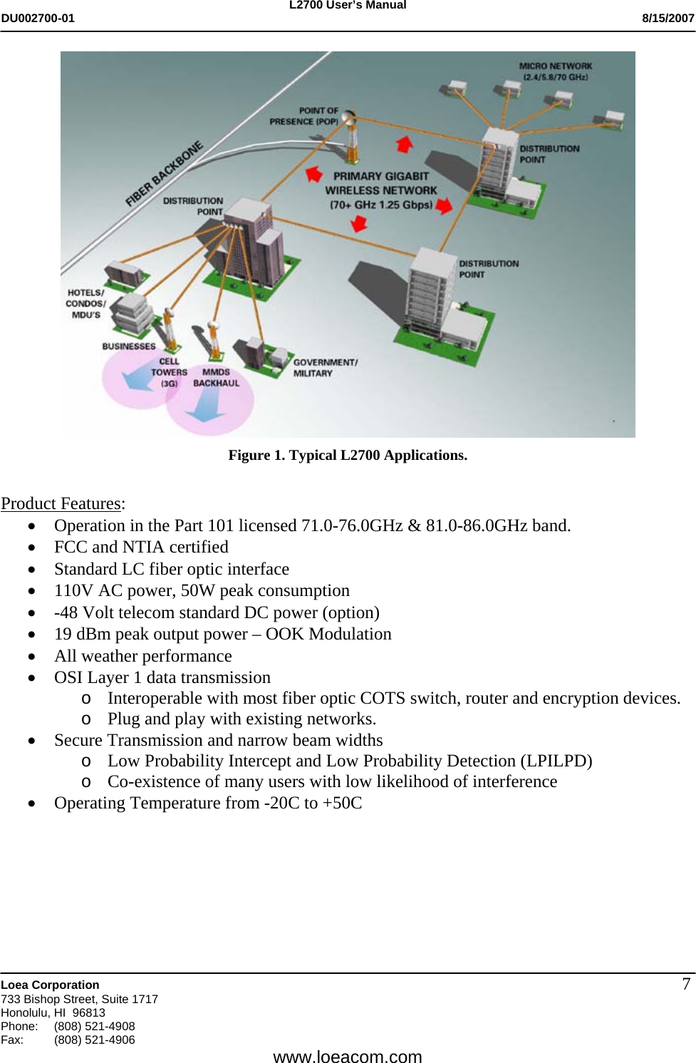 L2700 User&rsquo;s Manual DU002700-01           8/15/2007   Loea Corporation       733 Bishop Street, Suite 1717 Honolulu, HI  96813 Phone: (808) 521-4908 Fax:   (808) 521-4906  www.loeacom.com 7 Figure 1. Typical L2700 Applications.   Product Features: &bull; Operation in the Part 101 licensed 71.0-76.0GHz &amp; 81.0-86.0GHz band. &bull; FCC and NTIA certified &bull; Standard LC fiber optic interface &bull; 110V AC power, 50W peak consumption &bull; -48 Volt telecom standard DC power (option) &bull; 19 dBm peak output power &ndash; OOK Modulation &bull; All weather performance &bull; OSI Layer 1 data transmission o Interoperable with most fiber optic COTS switch, router and encryption devices. o Plug and play with existing networks. &bull; Secure Transmission and narrow beam widths o Low Probability Intercept and Low Probability Detection (LPILPD) o Co-existence of many users with low likelihood of interference &bull; Operating Temperature from -20C to +50C   