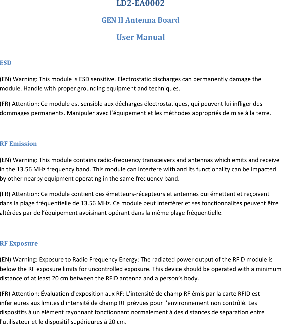 LD2-EA0002 GEN II Antenna Board User Manual  ESD (EN) Warning: This module is ESD sensitive. Electrostatic discharges can permanently damage the module. Handle with proper grounding equipment and techniques. (FR) Attention: Ce module est sensible aux d&eacute;charges &eacute;lectrostatiques, qui peuvent lui infliger des dommages permanents. Manipuler avec l&rsquo;&eacute;quipement et les m&eacute;thodes appropri&eacute;s de mise &agrave; la terre.  RF Emission (EN) Warning: This module contains radio-frequency transceivers and antennas which emits and receive in the 13.56 MHz frequency band. This module can interfere with and its functionality can be impacted by other nearby equipment operating in the same frequency band. (FR) Attention: Ce module contient des &eacute;metteurs-r&eacute;cepteurs et antennes qui &eacute;mettent et re&ccedil;oivent dans la plage fr&eacute;quentielle de 13.56 MHz. Ce module peut interf&eacute;rer et ses fonctionnalit&eacute;s peuvent &ecirc;tre alt&eacute;r&eacute;es par de l&rsquo;&eacute;quipement avoisinant op&eacute;rant dans la m&ecirc;me plage fr&eacute;quentielle.  RF Exposure (EN) Warning: Exposure to Radio Frequency Energy: The radiated power output of the RFID module is below the RF exposure limits for uncontrolled exposure. This device should be operated with a minimum distance of at least 20 cm between the RFID antenna and a person&rsquo;s body. (FR) Attention: &Eacute;valuation d'exposition aux RF: L&rsquo;intensit&eacute; de champ RF &eacute;mis par la carte RFID est inferieures aux limites d'intensit&eacute; de champ RF pr&eacute;vues pour l&rsquo;environnement non contr&ocirc;l&eacute;. Les dispositifs &agrave; un &eacute;l&eacute;ment rayonnant fonctionnant normalement &agrave; des distances de s&eacute;paration entre l'utilisateur et le dispositif sup&eacute;rieures &agrave; 20 cm.     