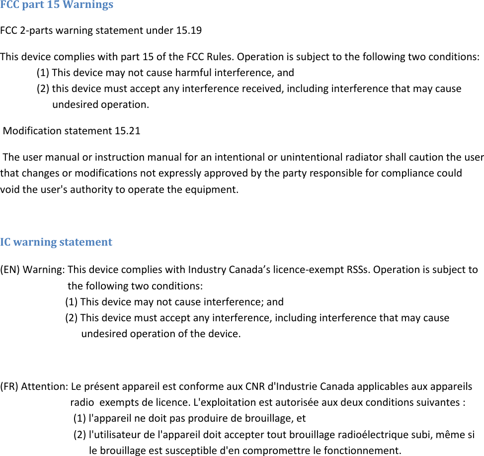 FCC part 15 Warnings   FCC 2-parts warning statement under 15.19 This device complies with part 15 of the FCC Rules. Operation is subject to the following two conditions:  (1) This device may not cause harmful interference, and        (2) this device must accept any interference received, including interference that may cause           undesired operation.  Modification statement 15.21  The user manual or instruction manual for an intentional or unintentional radiator shall caution the user that changes or modifications not expressly approved by the party responsible for compliance could void the user's authority to operate the equipment.   IC warning statement (EN) Warning: This device complies with Industry Canada&rsquo;s licence-exempt RSSs. Operation is subject to             the following two conditions:                          (1) This device may not cause interference; and                    (2) This device must accept any interference, including interference that may cause       undesired operation of the device.   (FR) Attention: Le pr&eacute;sent appareil est conforme aux CNR d'Industrie Canada applicables aux appareils                radio  exempts de licence. L'exploitation est autoris&eacute;e aux deux conditions suivantes :   (1) l'appareil ne doit pas produire de brouillage, et        (2) l'utilisateur de l'appareil doit accepter tout brouillage radio&eacute;lectrique subi, m&ecirc;me si          le brouillage est susceptible d'en compromettre le fonctionnement.   