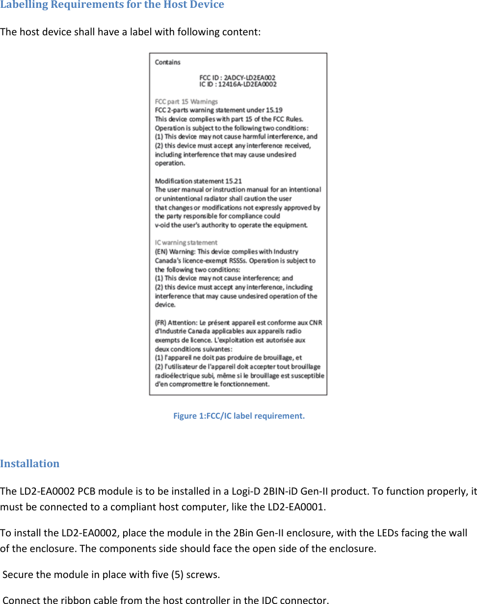 Labelling Requirements for the Host Device The host device shall have a label with following content:  Figure 1:FCC/IC label requirement.  Installation The LD2-EA0002 PCB module is to be installed in a Logi-D 2BIN-iD Gen-II product. To function properly, it must be connected to a compliant host computer, like the LD2-EA0001.  To install the LD2-EA0002, place the module in the 2Bin Gen-II enclosure, with the LEDs facing the wall of the enclosure. The components side should face the open side of the enclosure.  Secure the module in place with five (5) screws.  Connect the ribbon cable from the host controller in the IDC connector. 