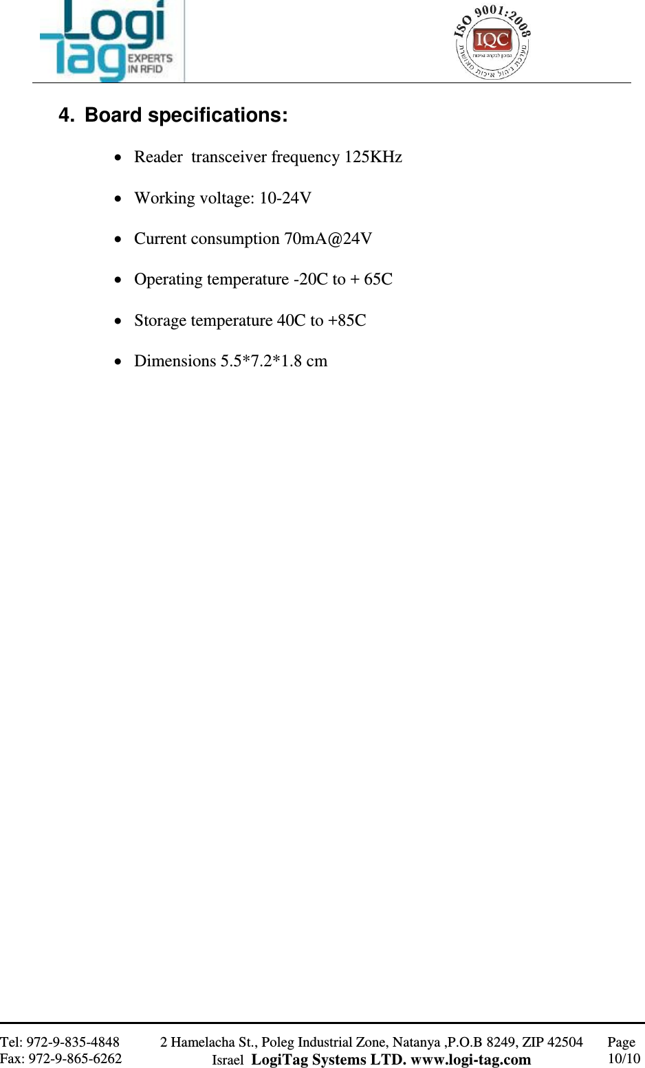                                                   Tel: 972-9-835-4848 Fax: 972-9-865-6262 2 Hamelacha St., Poleg Industrial Zone, Natanya ,P.O.B 8249, ZIP 42504 Israel  LogiTag Systems LTD. www.logi-tag.com Page 10/10   4.  Board specifications:   Reader  transceiver frequency 125KHz   Working voltage: 10-24V   Current consumption 70mA@24V   Operating temperature -20C to + 65C   Storage temperature 40C to +85C   Dimensions 5.5*7.2*1.8 cm  