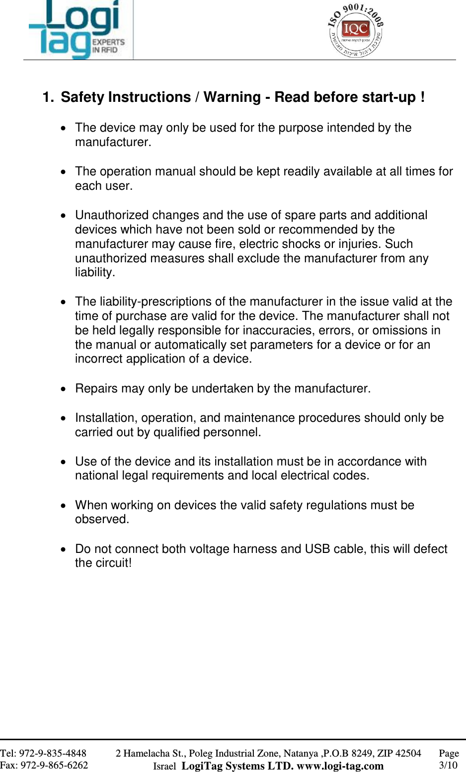                                                   Tel: 972-9-835-4848 Fax: 972-9-865-6262 2 Hamelacha St., Poleg Industrial Zone, Natanya ,P.O.B 8249, ZIP 42504 Israel  LogiTag Systems LTD. www.logi-tag.com Page 3/10    1.  Safety Instructions / Warning - Read before start-up !    The device may only be used for the purpose intended by the manufacturer.     The operation manual should be kept readily available at all times for each user.     Unauthorized changes and the use of spare parts and additional devices which have not been sold or recommended by the manufacturer may cause fire, electric shocks or injuries. Such unauthorized measures shall exclude the manufacturer from any liability.     The liability-prescriptions of the manufacturer in the issue valid at the time of purchase are valid for the device. The manufacturer shall not be held legally responsible for inaccuracies, errors, or omissions in the manual or automatically set parameters for a device or for an incorrect application of a device.     Repairs may only be undertaken by the manufacturer.     Installation, operation, and maintenance procedures should only be carried out by qualified personnel.     Use of the device and its installation must be in accordance with national legal requirements and local electrical codes.     When working on devices the valid safety regulations must be observed.     Do not connect both voltage harness and USB cable, this will defect the circuit!            