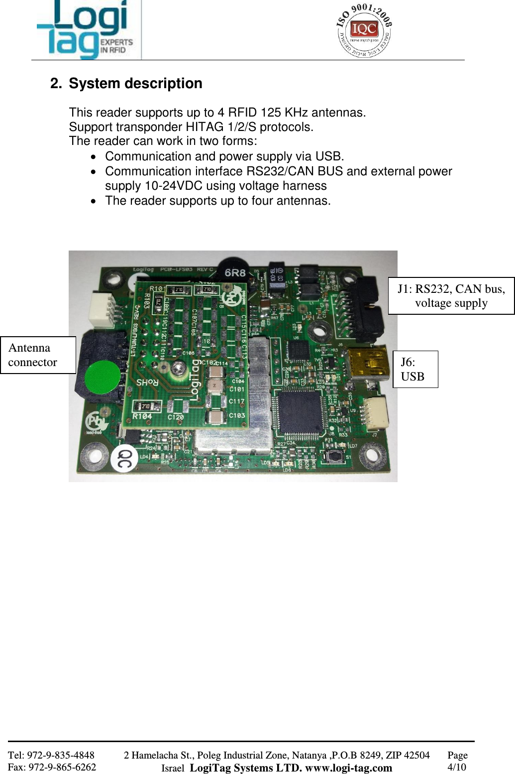                                                   Tel: 972-9-835-4848 Fax: 972-9-865-6262 2 Hamelacha St., Poleg Industrial Zone, Natanya ,P.O.B 8249, ZIP 42504 Israel  LogiTag Systems LTD. www.logi-tag.com Page 4/10   2.  System description   This reader supports up to 4 RFID 125 KHz antennas. Support transponder HITAG 1/2/S protocols. The reader can work in two forms:    Communication and power supply via USB.   Communication interface RS232/CAN BUS and external power supply 10-24VDC using voltage harness   The reader supports up to four antennas.                      Antenna connector J1: RS232, CAN bus, voltage supply J6: USB 