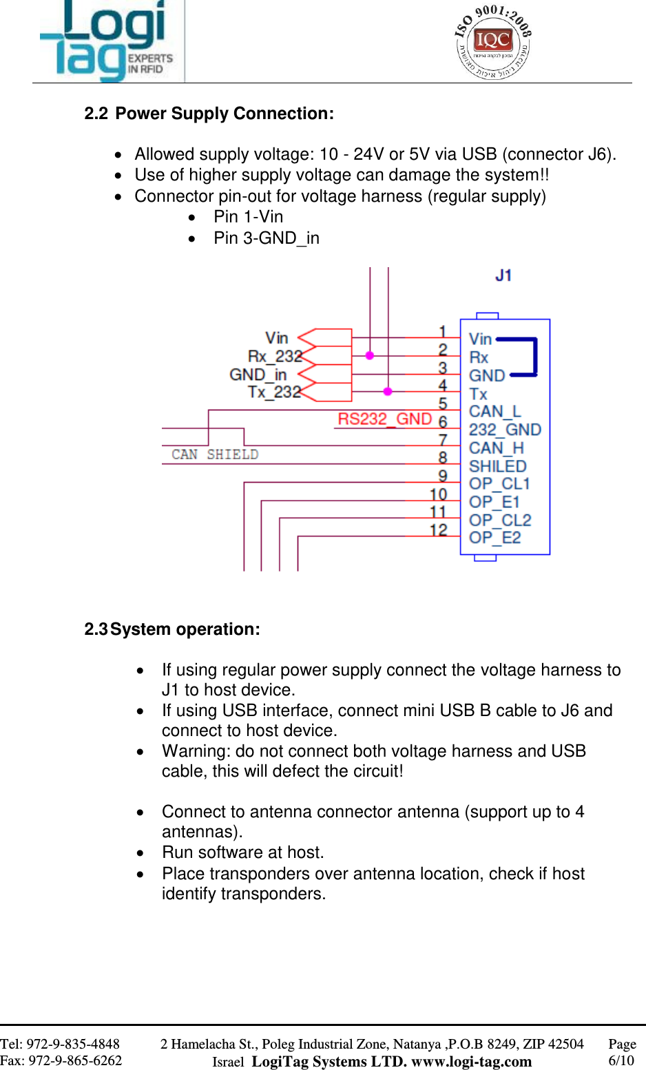                                                   Tel: 972-9-835-4848 Fax: 972-9-865-6262 2 Hamelacha St., Poleg Industrial Zone, Natanya ,P.O.B 8249, ZIP 42504 Israel  LogiTag Systems LTD. www.logi-tag.com Page 6/10   2.2  Power Supply Connection:    Allowed supply voltage: 10 - 24V or 5V via USB (connector J6).   Use of higher supply voltage can damage the system!!   Connector pin-out for voltage harness (regular supply)   Pin 1-Vin   Pin 3-GND_in     2.3 System operation:    If using regular power supply connect the voltage harness to J1 to host device.   If using USB interface, connect mini USB B cable to J6 and connect to host device.   Warning: do not connect both voltage harness and USB cable, this will defect the circuit!    Connect to antenna connector antenna (support up to 4 antennas).   Run software at host.   Place transponders over antenna location, check if host identify transponders.      
