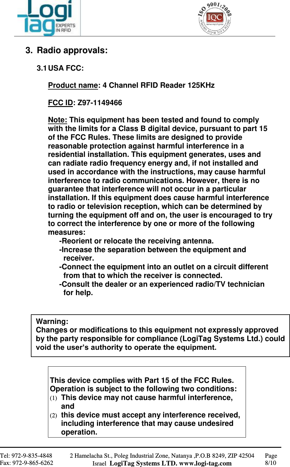                                                   Tel: 972-9-835-4848 Fax: 972-9-865-6262 2 Hamelacha St., Poleg Industrial Zone, Natanya ,P.O.B 8249, ZIP 42504 Israel  LogiTag Systems LTD. www.logi-tag.com Page 8/10   3.  Radio approvals:   3.1 USA FCC:  Product name: 4 Channel RFID Reader 125KHz  FCC ID: Z97-1149466  Note: This equipment has been tested and found to comply with the limits for a Class B digital device, pursuant to part 15 of the FCC Rules. These limits are designed to provide reasonable protection against harmful interference in a residential installation. This equipment generates, uses and can radiate radio frequency energy and, if not installed and used in accordance with the instructions, may cause harmful interference to radio communications. However, there is no guarantee that interference will not occur in a particular installation. If this equipment does cause harmful interference to radio or television reception, which can be determined by turning the equipment off and on, the user is encouraged to try to correct the interference by one or more of the following measures:  -Reorient or relocate the receiving antenna. -Increase the separation between the equipment and       receiver. -Connect the equipment into an outlet on a circuit different    from that to which the receiver is connected. -Consult the dealer or an experienced radio/TV technician      for help.             This device complies with Part 15 of the FCC Rules. Operation is subject to the following two conditions: (1)  This device may not cause harmful interference, and (2)  this device must accept any interference received, including interference that may cause undesired operation. Warning: Changes or modifications to this equipment not expressly approved by the party responsible for compliance (LogiTag Systems Ltd.) could void the user’s authority to operate the equipment.  