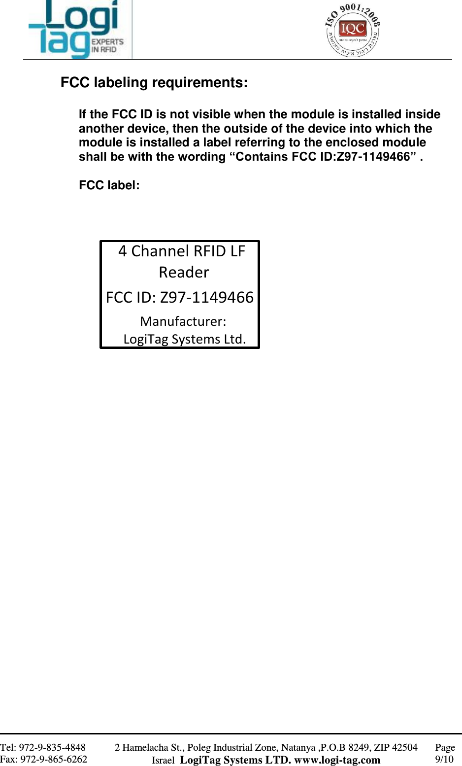                                                   Tel: 972-9-835-4848 Fax: 972-9-865-6262 2 Hamelacha St., Poleg Industrial Zone, Natanya ,P.O.B 8249, ZIP 42504 Israel  LogiTag Systems LTD. www.logi-tag.com Page 9/10   FCC labeling requirements:  If the FCC ID is not visible when the module is installed inside another device, then the outside of the device into which the module is installed a label referring to the enclosed module shall be with the wording “Contains FCC ID:Z97-1149466” .  FCC label:    FCC ID: Z97-11494664 Channel RFID LF ReaderManufacturer: LogiTag Systems Ltd.                       
