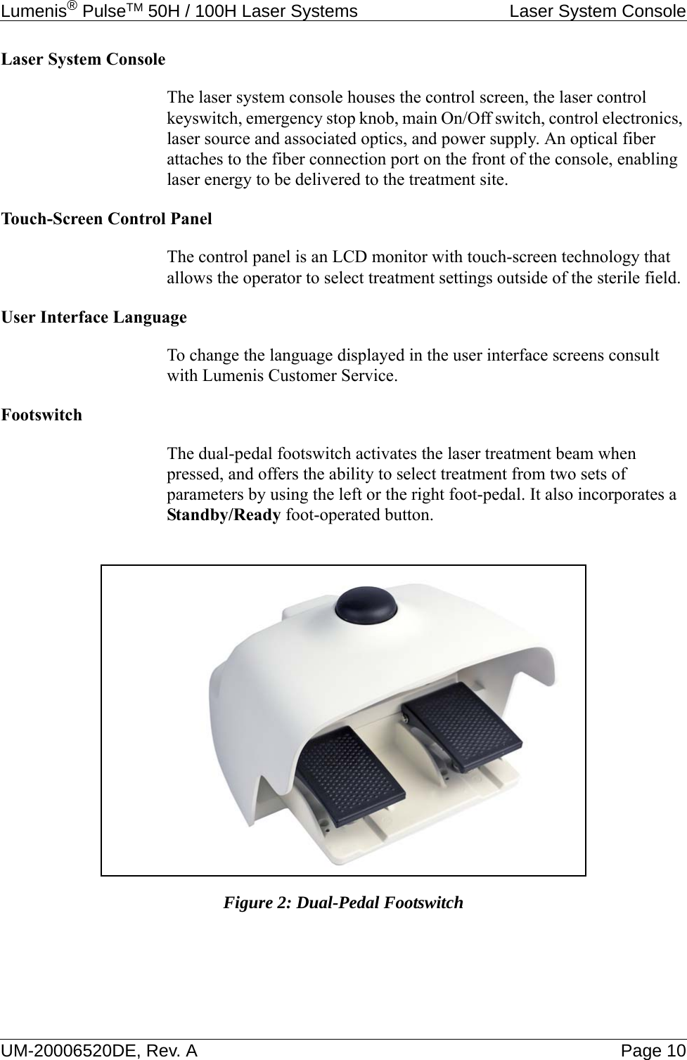 Lumenis® PulseTM 50H / 100H Laser Systems  Laser System ConsoleUM-20006520DE, Rev. A Page 10Laser System ConsoleThe laser system console houses the control screen, the laser control keyswitch, emergency stop knob, main On/Off switch, control electronics, laser source and associated optics, and power supply. An optical fiber attaches to the fiber connection port on the front of the console, enabling laser energy to be delivered to the treatment site. Touch-Screen Control PanelThe control panel is an LCD monitor with touch-screen technology that allows the operator to select treatment settings outside of the sterile field.User Interface LanguageTo change the language displayed in the user interface screens consult with Lumenis Customer Service.FootswitchThe dual-pedal footswitch activates the laser treatment beam when pressed, and offers the ability to select treatment from two sets of parameters by using the left or the right foot-pedal. It also incorporates a Standby/Ready foot-operated button.Figure 2: Dual-Pedal Footswitch