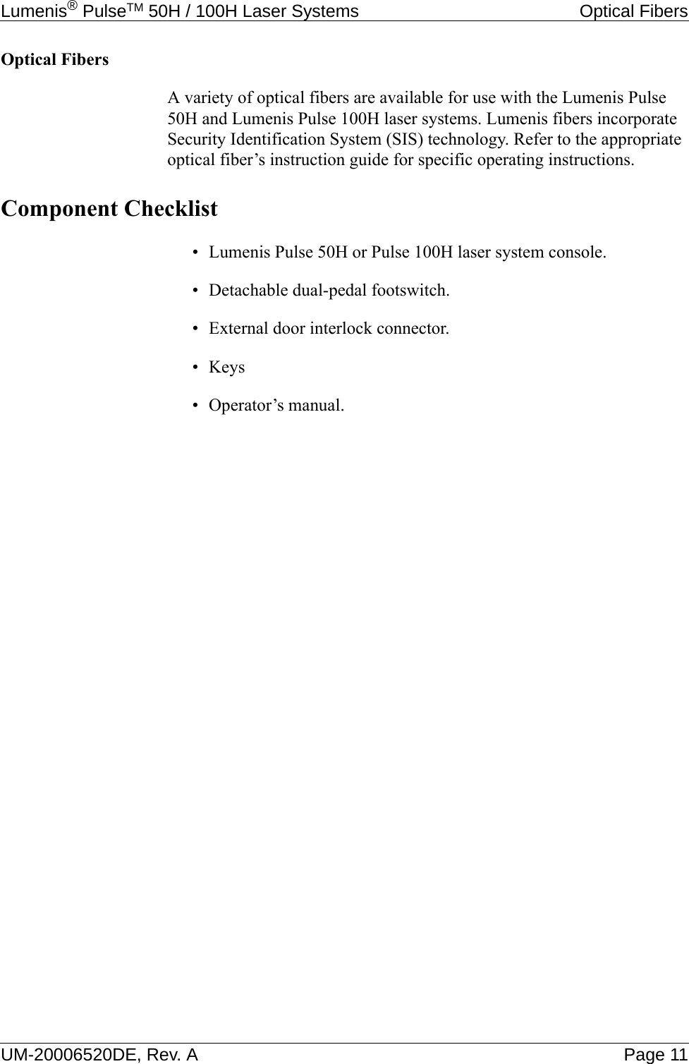 Lumenis® PulseTM 50H / 100H Laser Systems Optical FibersUM-20006520DE, Rev. A Page 11Optical FibersA variety of optical fibers are available for use with the Lumenis Pulse 50H and Lumenis Pulse 100H laser systems. Lumenis fibers incorporate Security Identification System (SIS) technology. Refer to the appropriate optical fiber’s instruction guide for specific operating instructions.Component Checklist• Lumenis Pulse 50H or Pulse 100H laser system console.• Detachable dual-pedal footswitch.• External door interlock connector.•Keys• Operator’s manual.