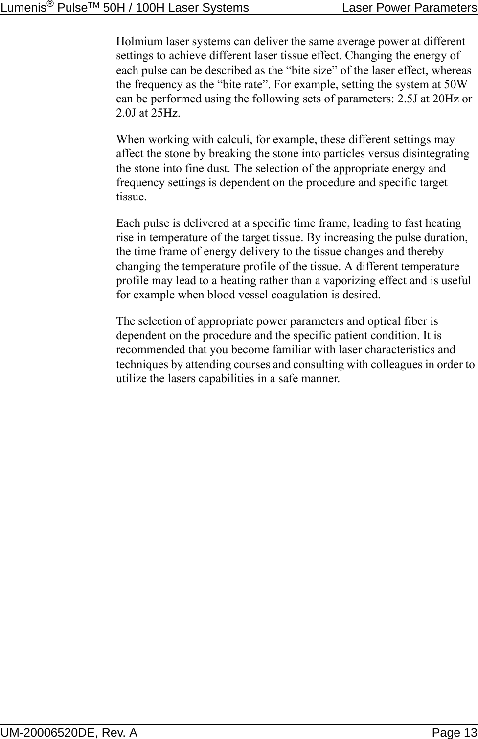 Lumenis® PulseTM 50H / 100H Laser Systems  Laser Power ParametersUM-20006520DE, Rev. A Page 13Holmium laser systems can deliver the same average power at different settings to achieve different laser tissue effect. Changing the energy of each pulse can be described as the “bite size” of the laser effect, whereas the frequency as the “bite rate”. For example, setting the system at 50W can be performed using the following sets of parameters: 2.5J at 20Hz or 2.0J at 25Hz. When working with calculi, for example, these different settings may affect the stone by breaking the stone into particles versus disintegrating the stone into fine dust. The selection of the appropriate energy and frequency settings is dependent on the procedure and specific target tissue.Each pulse is delivered at a specific time frame, leading to fast heating rise in temperature of the target tissue. By increasing the pulse duration, the time frame of energy delivery to the tissue changes and thereby changing the temperature profile of the tissue. A different temperature profile may lead to a heating rather than a vaporizing effect and is useful for example when blood vessel coagulation is desired.The selection of appropriate power parameters and optical fiber is dependent on the procedure and the specific patient condition. It is recommended that you become familiar with laser characteristics and techniques by attending courses and consulting with colleagues in order to utilize the lasers capabilities in a safe manner.