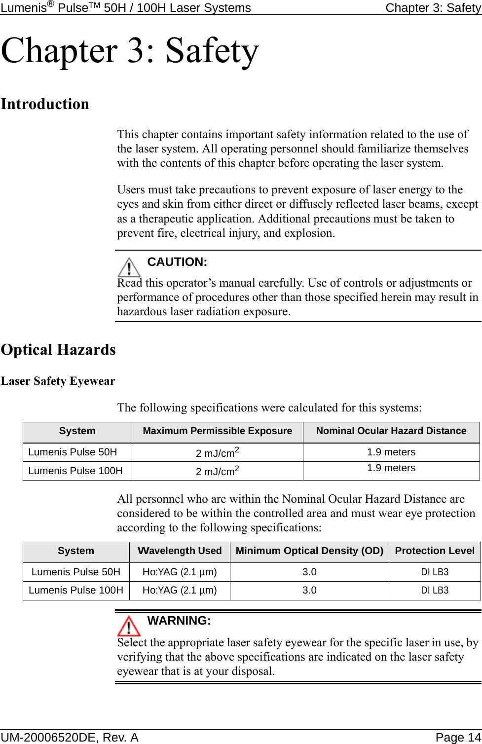 Lumenis® PulseTM 50H / 100H Laser Systems  Chapter 3: SafetyUM-20006520DE, Rev. A Page 14Chapter 3: SafetyIntroductionThis chapter contains important safety information related to the use of the laser system. All operating personnel should familiarize themselves with the contents of this chapter before operating the laser system.Users must take precautions to prevent exposure of laser energy to the eyes and skin from either direct or diffusely reflected laser beams, except as a therapeutic application. Additional precautions must be taken to prevent fire, electrical injury, and explosion.CAUTION:Read this operator’s manual carefully. Use of controls or adjustments or performance of procedures other than those specified herein may result in hazardous laser radiation exposure.Optical HazardsLaser Safety EyewearThe following specifications were calculated for this systems:All personnel who are within the Nominal Ocular Hazard Distance are considered to be within the controlled area and must wear eye protection according to the following specifications:WARNING:Select the appropriate laser safety eyewear for the specific laser in use, by verifying that the above specifications are indicated on the laser safety eyewear that is at your disposal.SystemMaximum Permissible Exposure Nominal Ocular Hazard DistanceLumenis Pulse 50H 2 mJ/cm21.9 metersLumenis Pulse 100H 2 mJ/cm21.9 metersSystemWavelength UsedMinimum Optical Density (OD) Protection LevelLumenis Pulse 50HHo:YAG (2.1 µm) 3.0DI LB3Lumenis Pulse 100HHo:YAG (2.1 µm) 3.0DI LB3