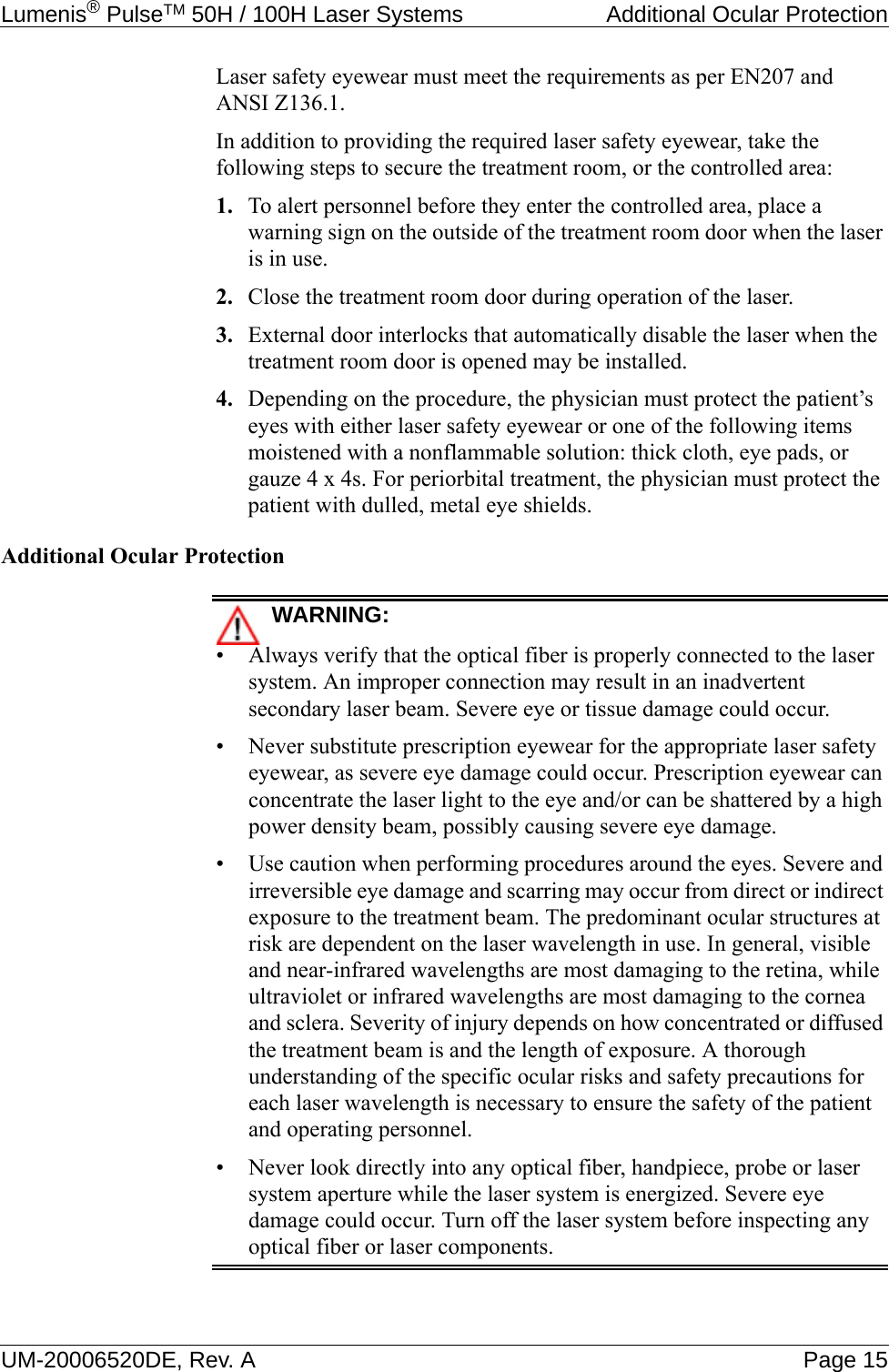 Lumenis® PulseTM 50H / 100H Laser Systems  Additional Ocular ProtectionUM-20006520DE, Rev. A Page 15Laser safety eyewear must meet the requirements as per EN207 and ANSI Z136.1.In addition to providing the required laser safety eyewear, take the following steps to secure the treatment room, or the controlled area:1. To alert personnel before they enter the controlled area, place a warning sign on the outside of the treatment room door when the laser is in use.2. Close the treatment room door during operation of the laser.3. External door interlocks that automatically disable the laser when the treatment room door is opened may be installed.4. Depending on the procedure, the physician must protect the patient’s eyes with either laser safety eyewear or one of the following items moistened with a nonflammable solution: thick cloth, eye pads, or gauze 4 x 4s. For periorbital treatment, the physician must protect the patient with dulled, metal eye shields.Additional Ocular ProtectionWARNING:• Always verify that the optical fiber is properly connected to the laser system. An improper connection may result in an inadvertent secondary laser beam. Severe eye or tissue damage could occur.• Never substitute prescription eyewear for the appropriate laser safety eyewear, as severe eye damage could occur. Prescription eyewear can concentrate the laser light to the eye and/or can be shattered by a high power density beam, possibly causing severe eye damage.• Use caution when performing procedures around the eyes. Severe and irreversible eye damage and scarring may occur from direct or indirect exposure to the treatment beam. The predominant ocular structures at risk are dependent on the laser wavelength in use. In general, visible and near-infrared wavelengths are most damaging to the retina, while ultraviolet or infrared wavelengths are most damaging to the cornea and sclera. Severity of injury depends on how concentrated or diffused the treatment beam is and the length of exposure. A thorough understanding of the specific ocular risks and safety precautions for each laser wavelength is necessary to ensure the safety of the patient and operating personnel.• Never look directly into any optical fiber, handpiece, probe or laser system aperture while the laser system is energized. Severe eye damage could occur. Turn off the laser system before inspecting any optical fiber or laser components.