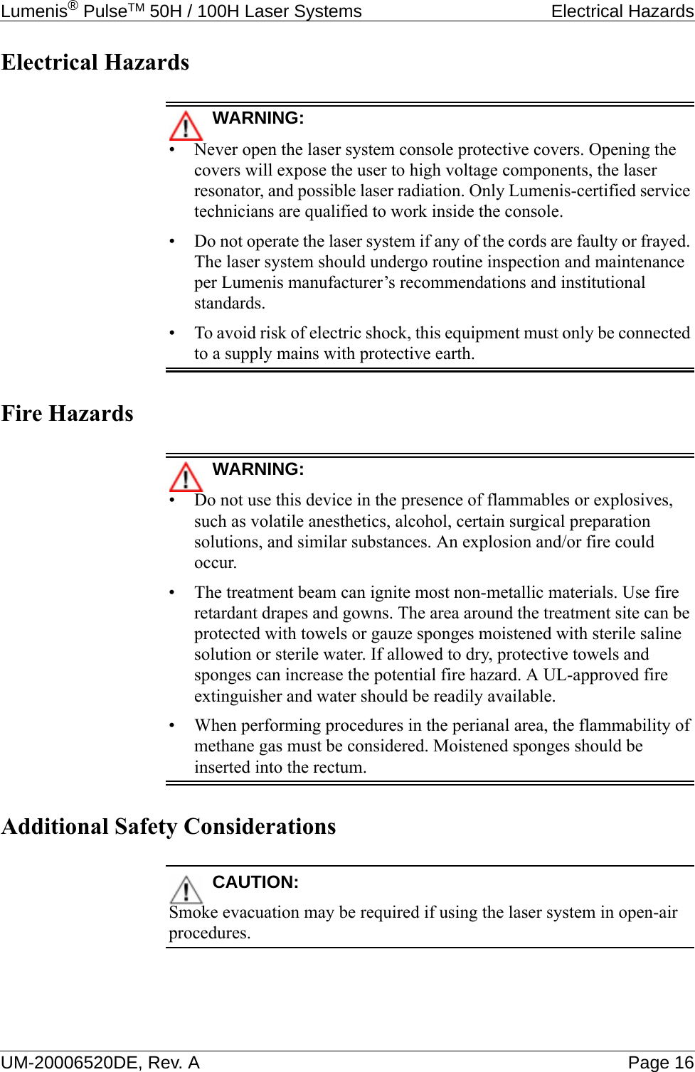 Lumenis® PulseTM 50H / 100H Laser Systems  Electrical HazardsUM-20006520DE, Rev. A Page 16Electrical HazardsWARNING:• Never open the laser system console protective covers. Opening the covers will expose the user to high voltage components, the laser resonator, and possible laser radiation. Only Lumenis-certified service technicians are qualified to work inside the console.• Do not operate the laser system if any of the cords are faulty or frayed. The laser system should undergo routine inspection and maintenance per Lumenis manufacturer’s recommendations and institutional standards.• To avoid risk of electric shock, this equipment must only be connected to a supply mains with protective earth.Fire HazardsWARNING:• Do not use this device in the presence of flammables or explosives, such as volatile anesthetics, alcohol, certain surgical preparation solutions, and similar substances. An explosion and/or fire could occur.• The treatment beam can ignite most non-metallic materials. Use fire retardant drapes and gowns. The area around the treatment site can be protected with towels or gauze sponges moistened with sterile saline solution or sterile water. If allowed to dry, protective towels and sponges can increase the potential fire hazard. A UL-approved fire extinguisher and water should be readily available.• When performing procedures in the perianal area, the flammability of methane gas must be considered. Moistened sponges should be inserted into the rectum.Additional Safety ConsiderationsCAUTION:Smoke evacuation may be required if using the laser system in open-air procedures.