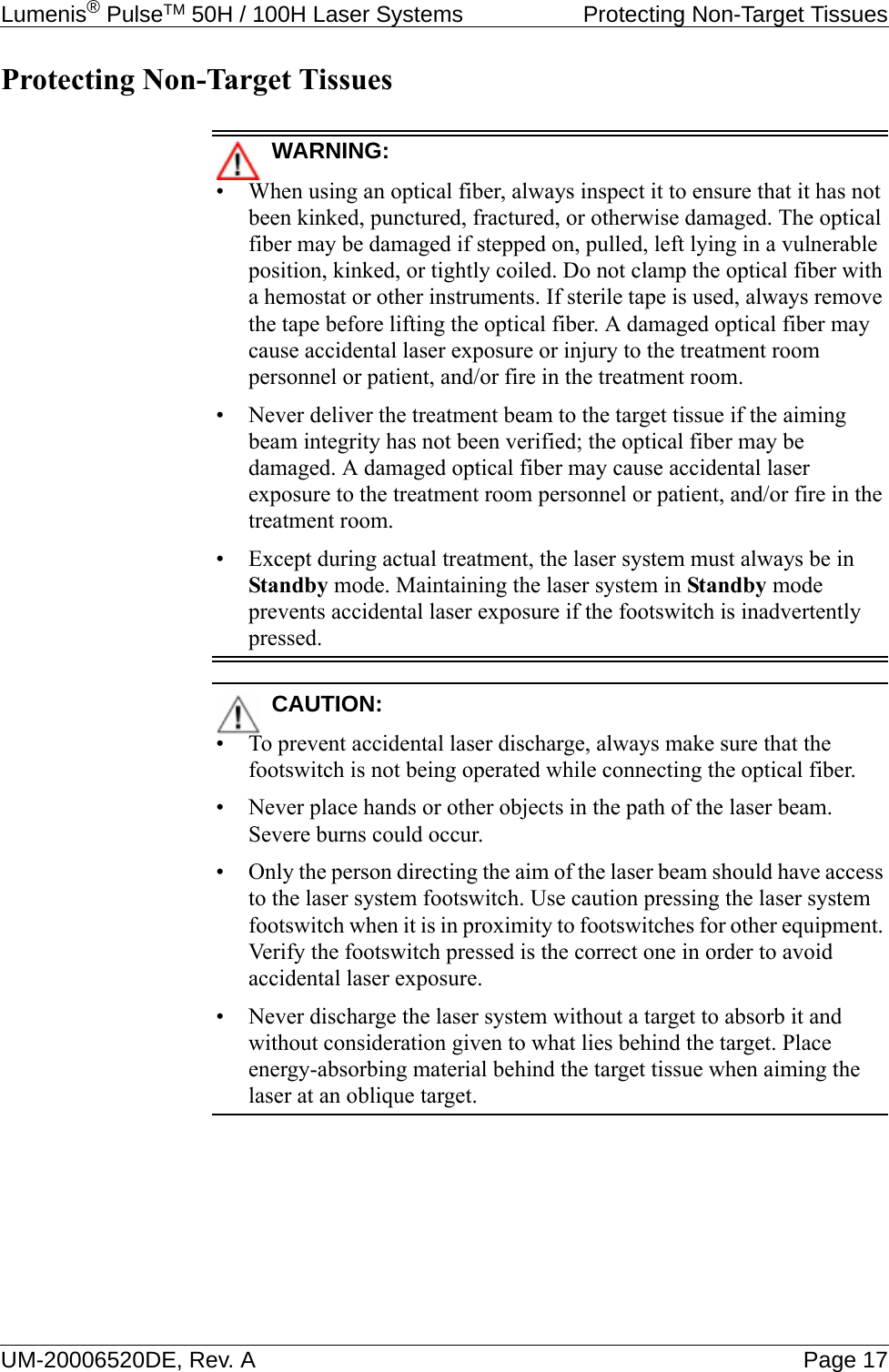 Lumenis® PulseTM 50H / 100H Laser Systems  Protecting Non-Target TissuesUM-20006520DE, Rev. A Page 17Protecting Non-Target TissuesWARNING:• When using an optical fiber, always inspect it to ensure that it has not been kinked, punctured, fractured, or otherwise damaged. The optical fiber may be damaged if stepped on, pulled, left lying in a vulnerable position, kinked, or tightly coiled. Do not clamp the optical fiber with a hemostat or other instruments. If sterile tape is used, always remove the tape before lifting the optical fiber. A damaged optical fiber may cause accidental laser exposure or injury to the treatment room personnel or patient, and/or fire in the treatment room.• Never deliver the treatment beam to the target tissue if the aiming beam integrity has not been verified; the optical fiber may be damaged. A damaged optical fiber may cause accidental laser exposure to the treatment room personnel or patient, and/or fire in the treatment room.• Except during actual treatment, the laser system must always be in Standby mode. Maintaining the laser system in Standby mode prevents accidental laser exposure if the footswitch is inadvertently pressed.CAUTION:• To prevent accidental laser discharge, always make sure that the footswitch is not being operated while connecting the optical fiber.• Never place hands or other objects in the path of the laser beam. Severe burns could occur.• Only the person directing the aim of the laser beam should have access to the laser system footswitch. Use caution pressing the laser system footswitch when it is in proximity to footswitches for other equipment. Verify the footswitch pressed is the correct one in order to avoid accidental laser exposure.• Never discharge the laser system without a target to absorb it and without consideration given to what lies behind the target. Place energy-absorbing material behind the target tissue when aiming the laser at an oblique target.