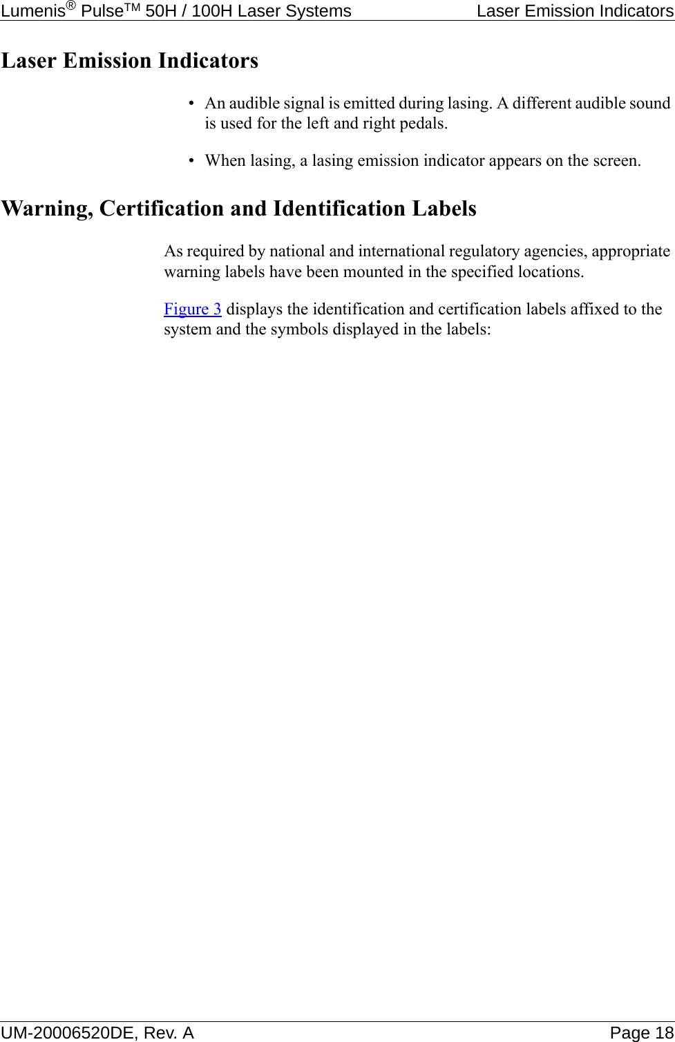 Lumenis® PulseTM 50H / 100H Laser Systems  Laser Emission IndicatorsUM-20006520DE, Rev. A Page 18Laser Emission Indicators• An audible signal is emitted during lasing. A different audible sound is used for the left and right pedals.• When lasing, a lasing emission indicator appears on the screen.Warning, Certification and Identification LabelsAs required by national and international regulatory agencies, appropriate warning labels have been mounted in the specified locations.Figure 3 displays the identification and certification labels affixed to the system and the symbols displayed in the labels: