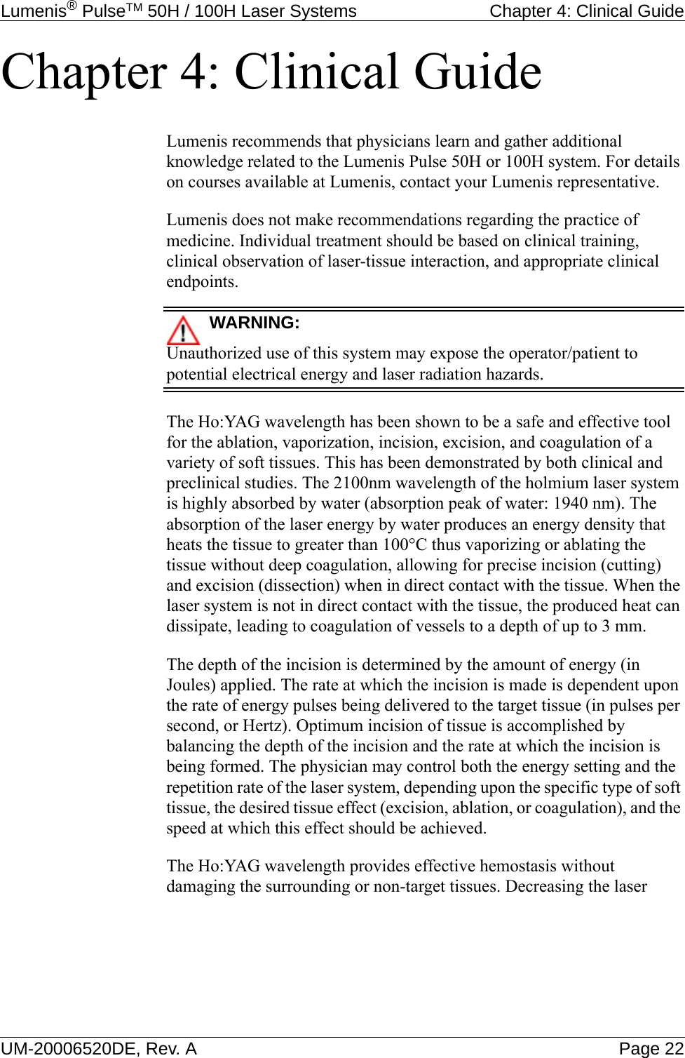 Lumenis® PulseTM 50H / 100H Laser Systems  Chapter 4: Clinical GuideUM-20006520DE, Rev. A Page 22Chapter 4: Clinical GuideLumenis recommends that physicians learn and gather additional knowledge related to the Lumenis Pulse 50H or 100H system. For details on courses available at Lumenis, contact your Lumenis representative.Lumenis does not make recommendations regarding the practice of medicine. Individual treatment should be based on clinical training, clinical observation of laser-tissue interaction, and appropriate clinical endpoints.WARNING:Unauthorized use of this system may expose the operator/patient to potential electrical energy and laser radiation hazards.The Ho:YAG wavelength has been shown to be a safe and effective tool for the ablation, vaporization, incision, excision, and coagulation of a variety of soft tissues. This has been demonstrated by both clinical and preclinical studies. The 2100nm wavelength of the holmium laser system is highly absorbed by water (absorption peak of water: 1940 nm). The absorption of the laser energy by water produces an energy density that heats the tissue to greater than 100°C thus vaporizing or ablating the tissue without deep coagulation, allowing for precise incision (cutting) and excision (dissection) when in direct contact with the tissue. When the laser system is not in direct contact with the tissue, the produced heat can dissipate, leading to coagulation of vessels to a depth of up to 3 mm.The depth of the incision is determined by the amount of energy (in Joules) applied. The rate at which the incision is made is dependent upon the rate of energy pulses being delivered to the target tissue (in pulses per second, or Hertz). Optimum incision of tissue is accomplished by balancing the depth of the incision and the rate at which the incision is being formed. The physician may control both the energy setting and the repetition rate of the laser system, depending upon the specific type of soft tissue, the desired tissue effect (excision, ablation, or coagulation), and the speed at which this effect should be achieved.The Ho:YAG wavelength provides effective hemostasis without damaging the surrounding or non-target tissues. Decreasing the laser 