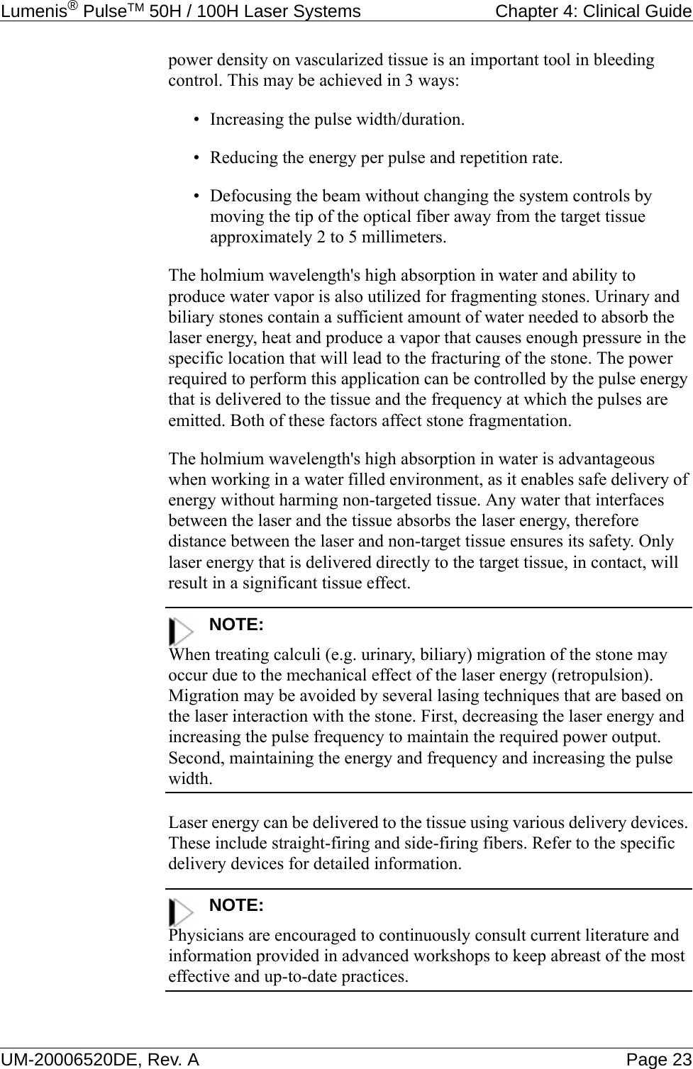 Lumenis® PulseTM 50H / 100H Laser Systems  Chapter 4: Clinical GuideUM-20006520DE, Rev. A Page 23power density on vascularized tissue is an important tool in bleeding control. This may be achieved in 3 ways: • Increasing the pulse width/duration.• Reducing the energy per pulse and repetition rate.• Defocusing the beam without changing the system controls by moving the tip of the optical fiber away from the target tissue approximately 2 to 5 millimeters. The holmium wavelength&apos;s high absorption in water and ability to produce water vapor is also utilized for fragmenting stones. Urinary and biliary stones contain a sufficient amount of water needed to absorb the laser energy, heat and produce a vapor that causes enough pressure in the specific location that will lead to the fracturing of the stone. The power required to perform this application can be controlled by the pulse energy that is delivered to the tissue and the frequency at which the pulses are emitted. Both of these factors affect stone fragmentation. The holmium wavelength&apos;s high absorption in water is advantageous when working in a water filled environment, as it enables safe delivery of energy without harming non-targeted tissue. Any water that interfaces between the laser and the tissue absorbs the laser energy, therefore distance between the laser and non-target tissue ensures its safety. Only laser energy that is delivered directly to the target tissue, in contact, will result in a significant tissue effect.NOTE:When treating calculi (e.g. urinary, biliary) migration of the stone may occur due to the mechanical effect of the laser energy (retropulsion). Migration may be avoided by several lasing techniques that are based on the laser interaction with the stone. First, decreasing the laser energy and increasing the pulse frequency to maintain the required power output. Second, maintaining the energy and frequency and increasing the pulse width. Laser energy can be delivered to the tissue using various delivery devices. These include straight-firing and side-firing fibers. Refer to the specific delivery devices for detailed information.NOTE:Physicians are encouraged to continuously consult current literature and information provided in advanced workshops to keep abreast of the most effective and up-to-date practices.