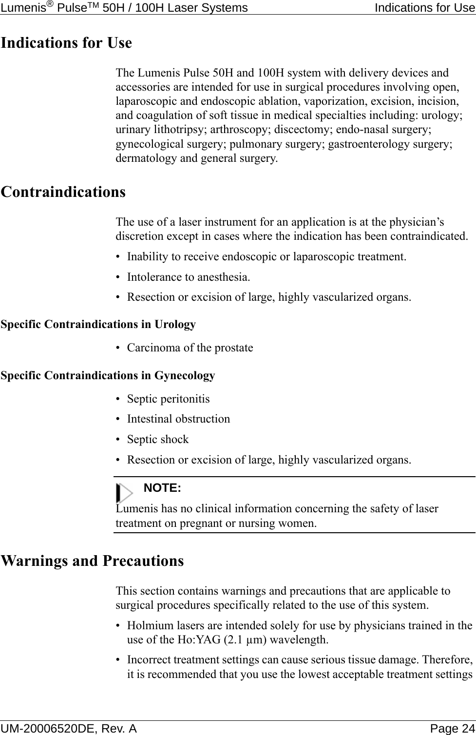 Lumenis® PulseTM 50H / 100H Laser Systems  Indications for UseUM-20006520DE, Rev. A Page 24Indications for UseThe Lumenis Pulse 50H and 100H system with delivery devices and accessories are intended for use in surgical procedures involving open, laparoscopic and endoscopic ablation, vaporization, excision, incision, and coagulation of soft tissue in medical specialties including: urology; urinary lithotripsy; arthroscopy; discectomy; endo-nasal surgery; gynecological surgery; pulmonary surgery; gastroenterology surgery; dermatology and general surgery.ContraindicationsThe use of a laser instrument for an application is at the physician’s discretion except in cases where the indication has been contraindicated.• Inability to receive endoscopic or laparoscopic treatment.• Intolerance to anesthesia.• Resection or excision of large, highly vascularized organs.Specific Contraindications in Urology• Carcinoma of the prostateSpecific Contraindications in Gynecology• Septic peritonitis• Intestinal obstruction• Septic shock• Resection or excision of large, highly vascularized organs.NOTE:Lumenis has no clinical information concerning the safety of laser treatment on pregnant or nursing women.Warnings and PrecautionsThis section contains warnings and precautions that are applicable to surgical procedures specifically related to the use of this system.• Holmium lasers are intended solely for use by physicians trained in the use of the Ho:YAG (2.1 µm) wavelength.• Incorrect treatment settings can cause serious tissue damage. Therefore, it is recommended that you use the lowest acceptable treatment settings 