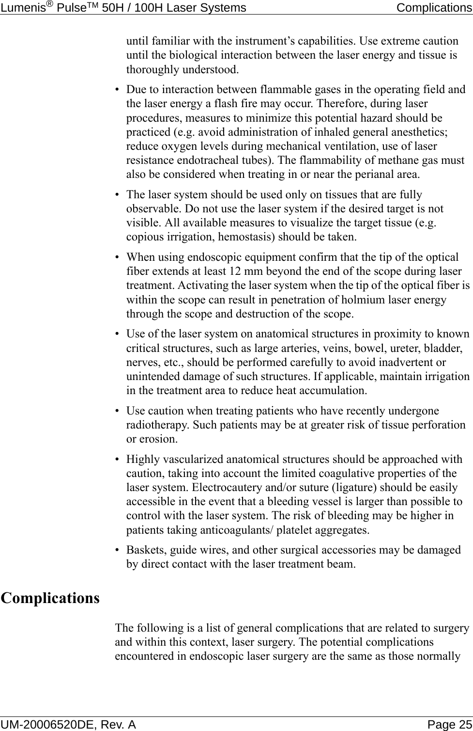 Lumenis® PulseTM 50H / 100H Laser Systems  ComplicationsUM-20006520DE, Rev. A Page 25until familiar with the instrument’s capabilities. Use extreme caution until the biological interaction between the laser energy and tissue is thoroughly understood.• Due to interaction between flammable gases in the operating field and the laser energy a flash fire may occur. Therefore, during laser procedures, measures to minimize this potential hazard should be practiced (e.g. avoid administration of inhaled general anesthetics; reduce oxygen levels during mechanical ventilation, use of laser resistance endotracheal tubes). The flammability of methane gas must also be considered when treating in or near the perianal area. • The laser system should be used only on tissues that are fully observable. Do not use the laser system if the desired target is not visible. All available measures to visualize the target tissue (e.g. copious irrigation, hemostasis) should be taken.• When using endoscopic equipment confirm that the tip of the optical fiber extends at least 12 mm beyond the end of the scope during laser treatment. Activating the laser system when the tip of the optical fiber is within the scope can result in penetration of holmium laser energy through the scope and destruction of the scope. • Use of the laser system on anatomical structures in proximity to known critical structures, such as large arteries, veins, bowel, ureter, bladder, nerves, etc., should be performed carefully to avoid inadvertent or unintended damage of such structures. If applicable, maintain irrigation in the treatment area to reduce heat accumulation. • Use caution when treating patients who have recently undergone radiotherapy. Such patients may be at greater risk of tissue perforation or erosion.• Highly vascularized anatomical structures should be approached with caution, taking into account the limited coagulative properties of the laser system. Electrocautery and/or suture (ligature) should be easily accessible in the event that a bleeding vessel is larger than possible to control with the laser system. The risk of bleeding may be higher in patients taking anticoagulants/ platelet aggregates. • Baskets, guide wires, and other surgical accessories may be damaged by direct contact with the laser treatment beam.ComplicationsThe following is a list of general complications that are related to surgery and within this context, laser surgery. The potential complications encountered in endoscopic laser surgery are the same as those normally 