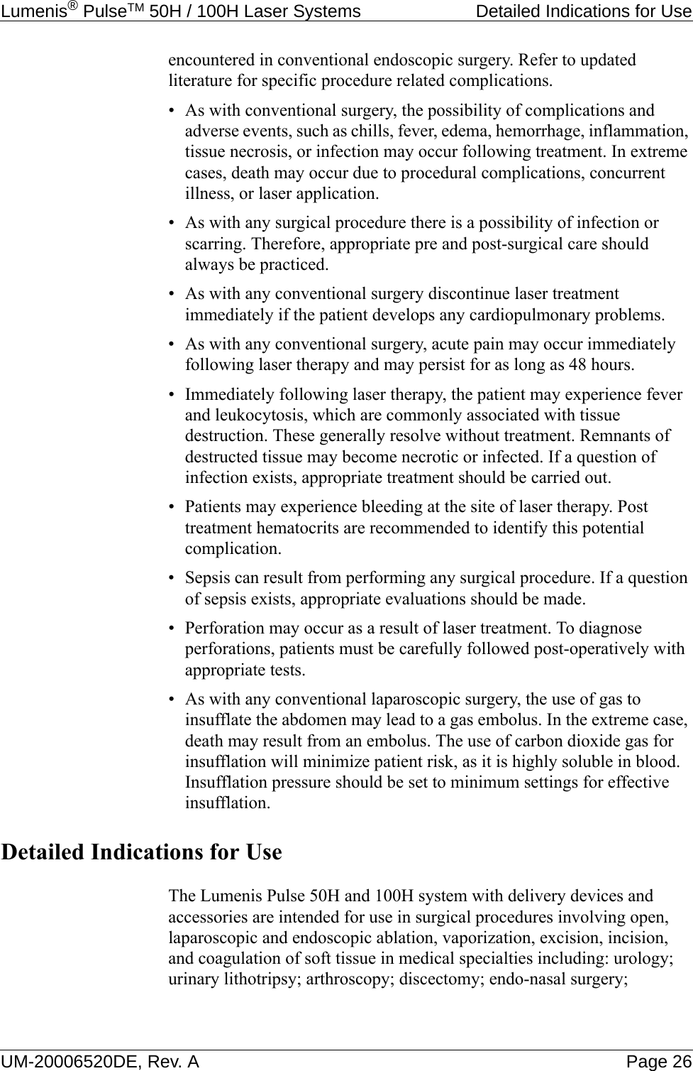 Lumenis® PulseTM 50H / 100H Laser Systems  Detailed Indications for UseUM-20006520DE, Rev. A Page 26encountered in conventional endoscopic surgery. Refer to updated literature for specific procedure related complications. • As with conventional surgery, the possibility of complications and adverse events, such as chills, fever, edema, hemorrhage, inflammation, tissue necrosis, or infection may occur following treatment. In extreme cases, death may occur due to procedural complications, concurrent illness, or laser application.• As with any surgical procedure there is a possibility of infection or scarring. Therefore, appropriate pre and post-surgical care should always be practiced.• As with any conventional surgery discontinue laser treatment immediately if the patient develops any cardiopulmonary problems. • As with any conventional surgery, acute pain may occur immediately following laser therapy and may persist for as long as 48 hours.• Immediately following laser therapy, the patient may experience fever and leukocytosis, which are commonly associated with tissue destruction. These generally resolve without treatment. Remnants of destructed tissue may become necrotic or infected. If a question of infection exists, appropriate treatment should be carried out.• Patients may experience bleeding at the site of laser therapy. Post treatment hematocrits are recommended to identify this potential complication.• Sepsis can result from performing any surgical procedure. If a question of sepsis exists, appropriate evaluations should be made.• Perforation may occur as a result of laser treatment. To diagnose perforations, patients must be carefully followed post-operatively with appropriate tests.• As with any conventional laparoscopic surgery, the use of gas to insufflate the abdomen may lead to a gas embolus. In the extreme case, death may result from an embolus. The use of carbon dioxide gas for insufflation will minimize patient risk, as it is highly soluble in blood. Insufflation pressure should be set to minimum settings for effective insufflation.Detailed Indications for UseThe Lumenis Pulse 50H and 100H system with delivery devices and accessories are intended for use in surgical procedures involving open, laparoscopic and endoscopic ablation, vaporization, excision, incision, and coagulation of soft tissue in medical specialties including: urology; urinary lithotripsy; arthroscopy; discectomy; endo-nasal surgery; 