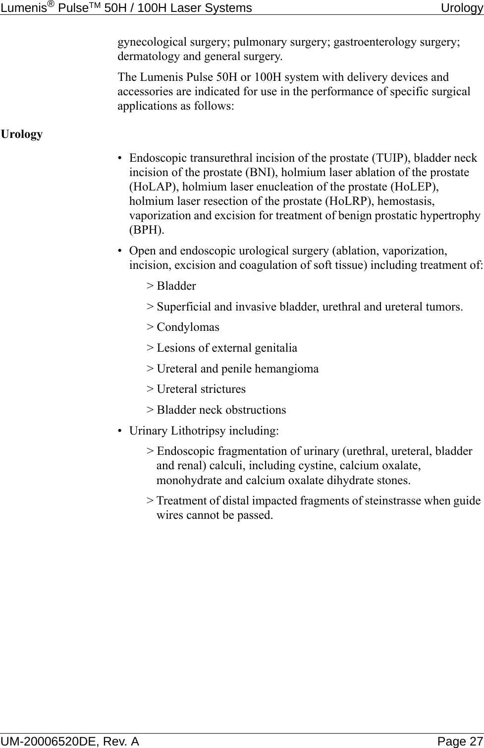 Lumenis® PulseTM 50H / 100H Laser Systems  UrologyUM-20006520DE, Rev. A Page 27gynecological surgery; pulmonary surgery; gastroenterology surgery; dermatology and general surgery.The Lumenis Pulse 50H or 100H system with delivery devices and accessories are indicated for use in the performance of specific surgical applications as follows:Urology• Endoscopic transurethral incision of the prostate (TUIP), bladder neck incision of the prostate (BNI), holmium laser ablation of the prostate (HoLAP), holmium laser enucleation of the prostate (HoLEP), holmium laser resection of the prostate (HoLRP), hemostasis, vaporization and excision for treatment of benign prostatic hypertrophy (BPH).• Open and endoscopic urological surgery (ablation, vaporization, incision, excision and coagulation of soft tissue) including treatment of:&gt; Bladder&gt; Superficial and invasive bladder, urethral and ureteral tumors.&gt; Condylomas&gt; Lesions of external genitalia&gt; Ureteral and penile hemangioma&gt; Ureteral strictures&gt; Bladder neck obstructions• Urinary Lithotripsy including:&gt; Endoscopic fragmentation of urinary (urethral, ureteral, bladder and renal) calculi, including cystine, calcium oxalate, monohydrate and calcium oxalate dihydrate stones.&gt; Treatment of distal impacted fragments of steinstrasse when guide wires cannot be passed.