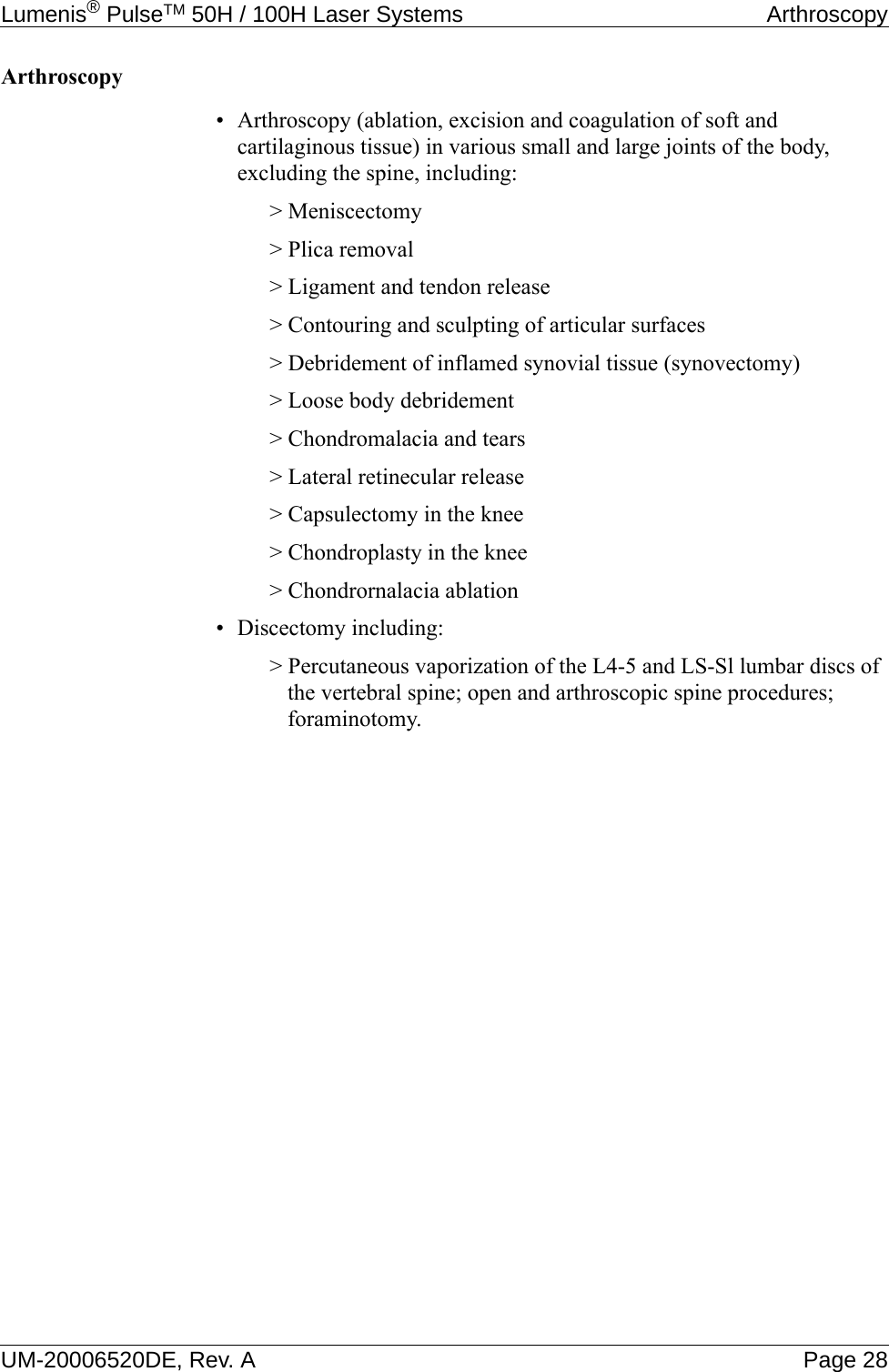 Lumenis® PulseTM 50H / 100H Laser Systems  ArthroscopyUM-20006520DE, Rev. A Page 28Arthroscopy• Arthroscopy (ablation, excision and coagulation of soft and cartilaginous tissue) in various small and large joints of the body, excluding the spine, including:&gt; Meniscectomy&gt; Plica removal&gt; Ligament and tendon release&gt; Contouring and sculpting of articular surfaces&gt; Debridement of inflamed synovial tissue (synovectomy)&gt; Loose body debridement&gt; Chondromalacia and tears&gt; Lateral retinecular release&gt; Capsulectomy in the knee&gt; Chondroplasty in the knee&gt; Chondrornalacia ablation• Discectomy including:&gt; Percutaneous vaporization of the L4-5 and LS-Sl lumbar discs of the vertebral spine; open and arthroscopic spine procedures; foraminotomy.