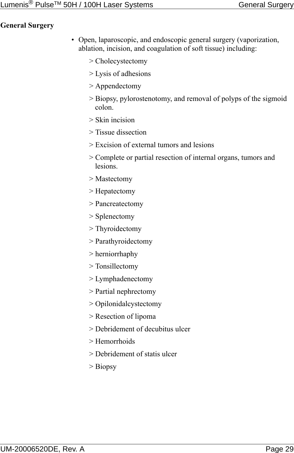 Lumenis® PulseTM 50H / 100H Laser Systems General SurgeryUM-20006520DE, Rev. A Page 29General Surgery• Open, laparoscopic, and endoscopic general surgery (vaporization, ablation, incision, and coagulation of soft tissue) including:&gt; Cholecystectomy&gt; Lysis of adhesions&gt; Appendectomy&gt; Biopsy, pylorostenotomy, and removal of polyps of the sigmoid colon.&gt; Skin incision&gt; Tissue dissection&gt; Excision of external tumors and lesions&gt; Complete or partial resection of internal organs, tumors and lesions.&gt; Mastectomy&gt; Hepatectomy&gt; Pancreatectomy&gt; Splenectomy&gt; Thyroidectomy&gt; Parathyroidectomy&gt; herniorrhaphy&gt; Tonsillectomy&gt; Lymphadenectomy&gt; Partial nephrectomy&gt; Opilonidalcystectomy&gt; Resection of lipoma&gt; Debridement of decubitus ulcer&gt; Hemorrhoids&gt; Debridement of statis ulcer&gt; Biopsy