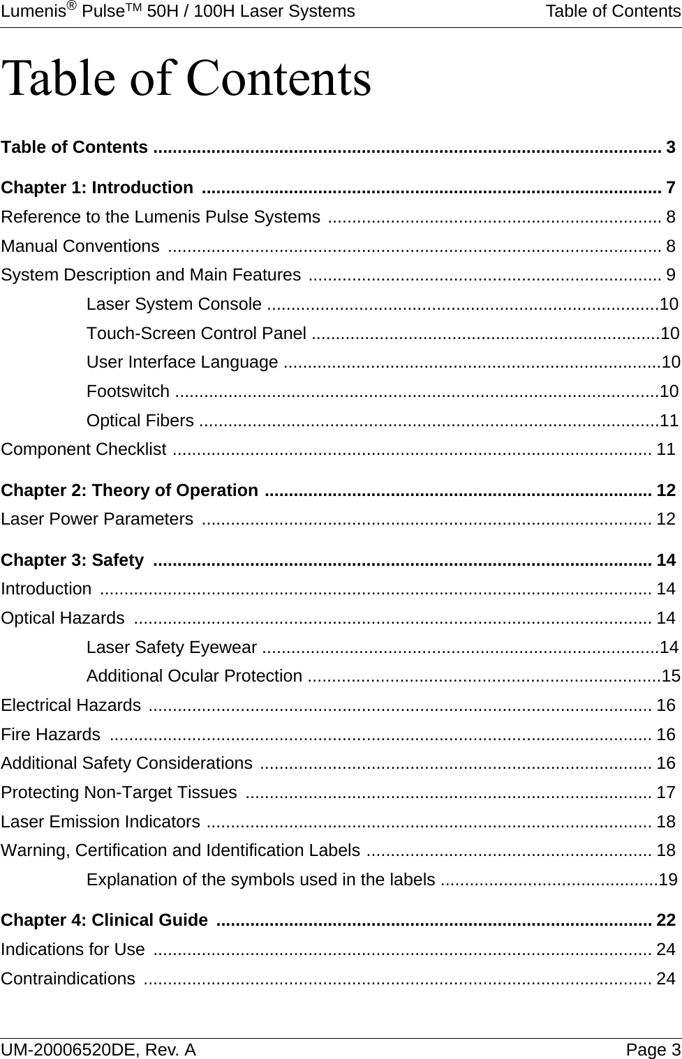 Lumenis® PulseTM 50H / 100H Laser Systems Table of ContentsUM-20006520DE, Rev. A Page 3Table of ContentsTable of Contents ......................................................................................................... 3Chapter 1: Introduction ............................................................................................... 7Reference to the Lumenis Pulse Systems ..................................................................... 8Manual Conventions ...................................................................................................... 8System Description and Main Features ......................................................................... 9Laser System Console .................................................................................10Touch-Screen Control Panel ........................................................................10User Interface Language ..............................................................................10Footswitch ....................................................................................................10Optical Fibers ...............................................................................................11Component Checklist ................................................................................................... 11Chapter 2: Theory of Operation ................................................................................ 12Laser Power Parameters ............................................................................................. 12Chapter 3: Safety  ....................................................................................................... 14Introduction .................................................................................................................. 14Optical Hazards  ........................................................................................................... 14Laser Safety Eyewear ..................................................................................14Additional Ocular Protection .........................................................................15Electrical Hazards ........................................................................................................ 16Fire Hazards  ................................................................................................................ 16Additional Safety Considerations ................................................................................. 16Protecting Non-Target Tissues .................................................................................... 17Laser Emission Indicators ............................................................................................ 18Warning, Certification and Identification Labels ........................................................... 18Explanation of the symbols used in the labels .............................................19Chapter 4: Clinical Guide .......................................................................................... 22Indications for Use ....................................................................................................... 24Contraindications ......................................................................................................... 24