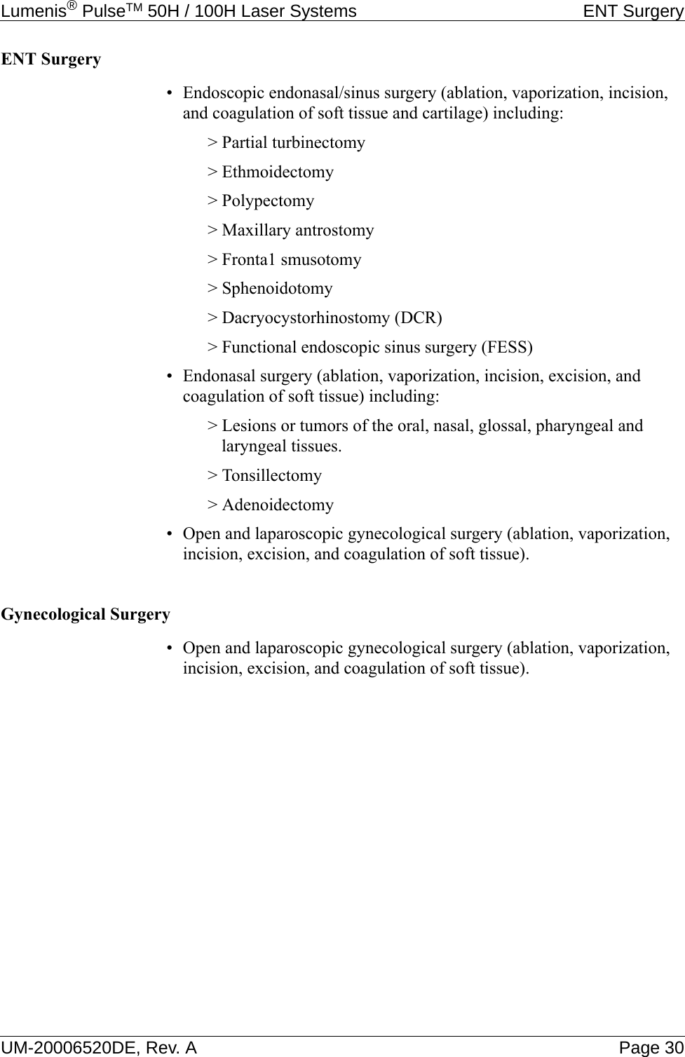 Lumenis® PulseTM 50H / 100H Laser Systems ENT SurgeryUM-20006520DE, Rev. A Page 30ENT Surgery• Endoscopic endonasal/sinus surgery (ablation, vaporization, incision, and coagulation of soft tissue and cartilage) including:&gt; Partial turbinectomy&gt; Ethmoidectomy&gt; Polypectomy&gt; Maxillary antrostomy&gt; Fronta1 smusotomy&gt; Sphenoidotomy&gt; Dacryocystorhinostomy (DCR)&gt; Functional endoscopic sinus surgery (FESS)• Endonasal surgery (ablation, vaporization, incision, excision, and coagulation of soft tissue) including:&gt; Lesions or tumors of the oral, nasal, glossal, pharyngeal and laryngeal tissues.&gt; Tonsillectomy&gt; Adenoidectomy• Open and laparoscopic gynecological surgery (ablation, vaporization, incision, excision, and coagulation of soft tissue).Gynecological Surgery• Open and laparoscopic gynecological surgery (ablation, vaporization, incision, excision, and coagulation of soft tissue).