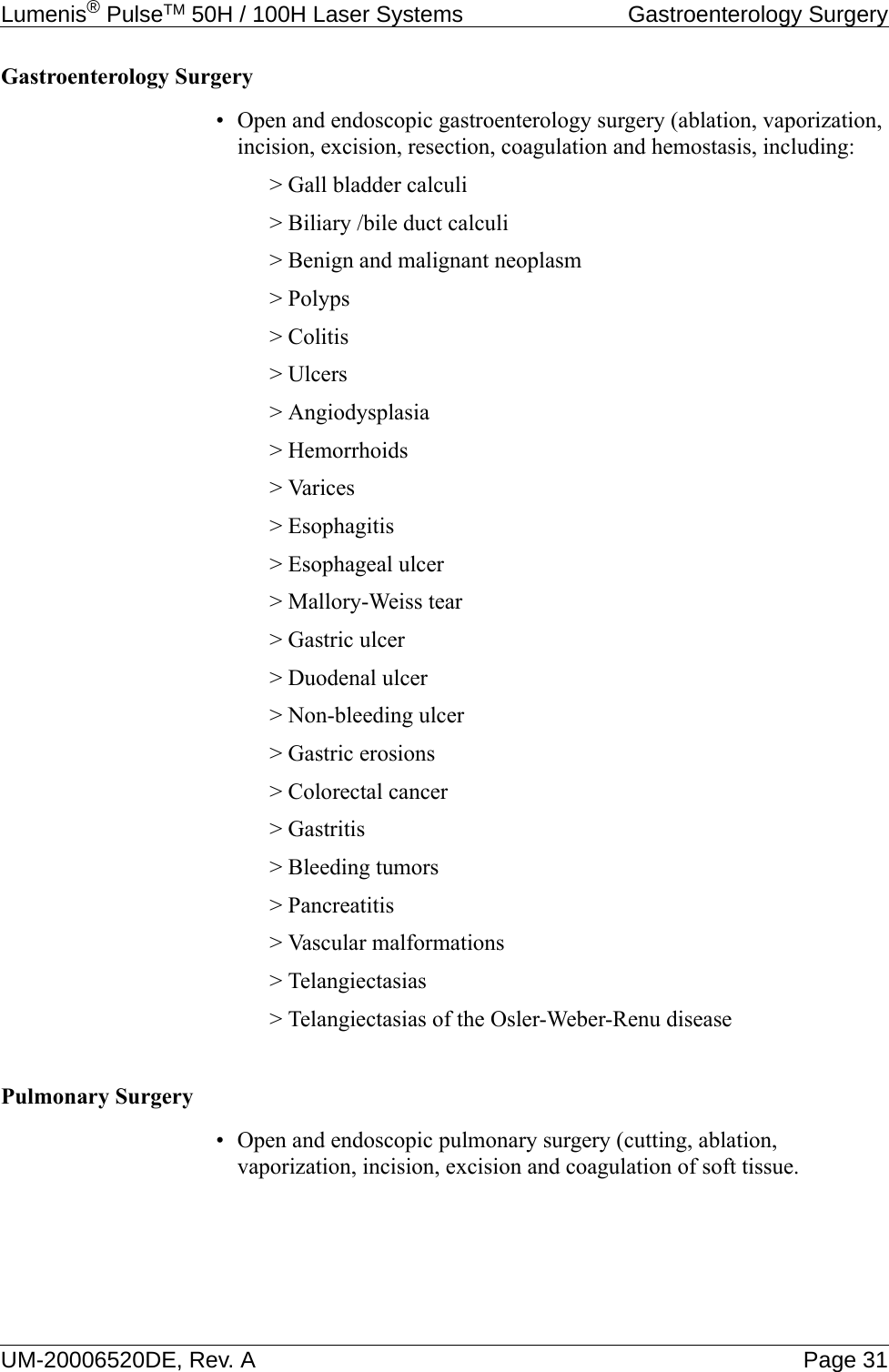 Lumenis® PulseTM 50H / 100H Laser Systems  Gastroenterology SurgeryUM-20006520DE, Rev. A Page 31Gastroenterology Surgery • Open and endoscopic gastroenterology surgery (ablation, vaporization, incision, excision, resection, coagulation and hemostasis, including:&gt; Gall bladder calculi&gt; Biliary /bile duct calculi&gt; Benign and malignant neoplasm&gt; Polyps&gt; Colitis&gt; Ulcers&gt; Angiodysplasia&gt; Hemorrhoids&gt; Varices&gt; Esophagitis&gt; Esophageal ulcer&gt; Mallory-Weiss tear&gt; Gastric ulcer&gt; Duodenal ulcer&gt; Non-bleeding ulcer&gt; Gastric erosions&gt; Colorectal cancer&gt; Gastritis&gt; Bleeding tumors&gt; Pancreatitis&gt; Vascular malformations&gt; Telangiectasias&gt; Telangiectasias of the Osler-Weber-Renu diseasePulmonary Surgery• Open and endoscopic pulmonary surgery (cutting, ablation, vaporization, incision, excision and coagulation of soft tissue.