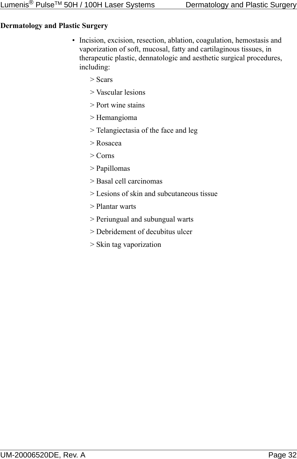 Lumenis® PulseTM 50H / 100H Laser Systems  Dermatology and Plastic SurgeryUM-20006520DE, Rev. A Page 32Dermatology and Plastic Surgery• Incision, excision, resection, ablation, coagulation, hemostasis and vaporization of soft, mucosal, fatty and cartilaginous tissues, in therapeutic plastic, dennatologic and aesthetic surgical procedures, including:&gt; Scars&gt; Vascular lesions&gt; Port wine stains&gt; Hemangioma&gt; Telangiectasia of the face and leg&gt; Rosacea&gt; Corns&gt; Papillomas&gt; Basal cell carcinomas&gt; Lesions of skin and subcutaneous tissue&gt; Plantar warts&gt; Periungual and subungual warts&gt; Debridement of decubitus ulcer&gt; Skin tag vaporization