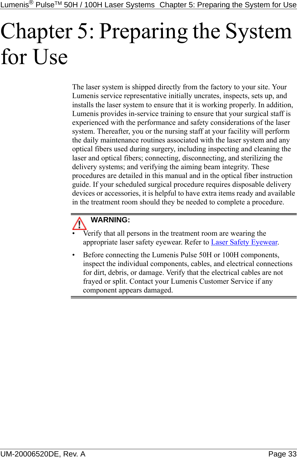 Lumenis® PulseTM 50H / 100H Laser Systems  Chapter 5: Preparing the System for UseUM-20006520DE, Rev. A Page 33Chapter 5: Preparing the System for UseThe laser system is shipped directly from the factory to your site. Your Lumenis service representative initially uncrates, inspects, sets up, and installs the laser system to ensure that it is working properly. In addition, Lumenis provides in-service training to ensure that your surgical staff is experienced with the performance and safety considerations of the laser system. Thereafter, you or the nursing staff at your facility will perform the daily maintenance routines associated with the laser system and any optical fibers used during surgery, including inspecting and cleaning the laser and optical fibers; connecting, disconnecting, and sterilizing the delivery systems; and verifying the aiming beam integrity. These procedures are detailed in this manual and in the optical fiber instruction guide. If your scheduled surgical procedure requires disposable delivery devices or accessories, it is helpful to have extra items ready and available in the treatment room should they be needed to complete a procedure.WARNING:• Verify that all persons in the treatment room are wearing the appropriate laser safety eyewear. Refer to Laser Safety Eyewear.• Before connecting the Lumenis Pulse 50H or 100H components, inspect the individual components, cables, and electrical connections for dirt, debris, or damage. Verify that the electrical cables are not frayed or split. Contact your Lumenis Customer Service if any component appears damaged.