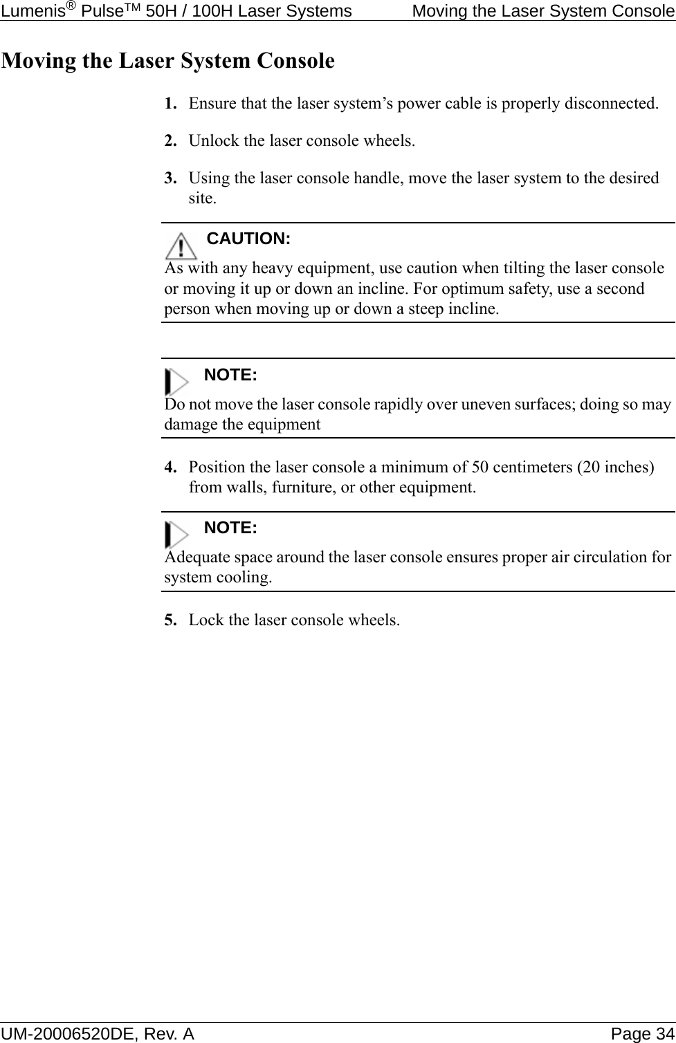 Lumenis® PulseTM 50H / 100H Laser Systems  Moving the Laser System ConsoleUM-20006520DE, Rev. A Page 34Moving the Laser System Console1. Ensure that the laser system’s power cable is properly disconnected.2. Unlock the laser console wheels.3. Using the laser console handle, move the laser system to the desired site.CAUTION:As with any heavy equipment, use caution when tilting the laser console or moving it up or down an incline. For optimum safety, use a second person when moving up or down a steep incline.NOTE:Do not move the laser console rapidly over uneven surfaces; doing so may damage the equipment4. Position the laser console a minimum of 50 centimeters (20 inches) from walls, furniture, or other equipment.NOTE:Adequate space around the laser console ensures proper air circulation for system cooling.5. Lock the laser console wheels.