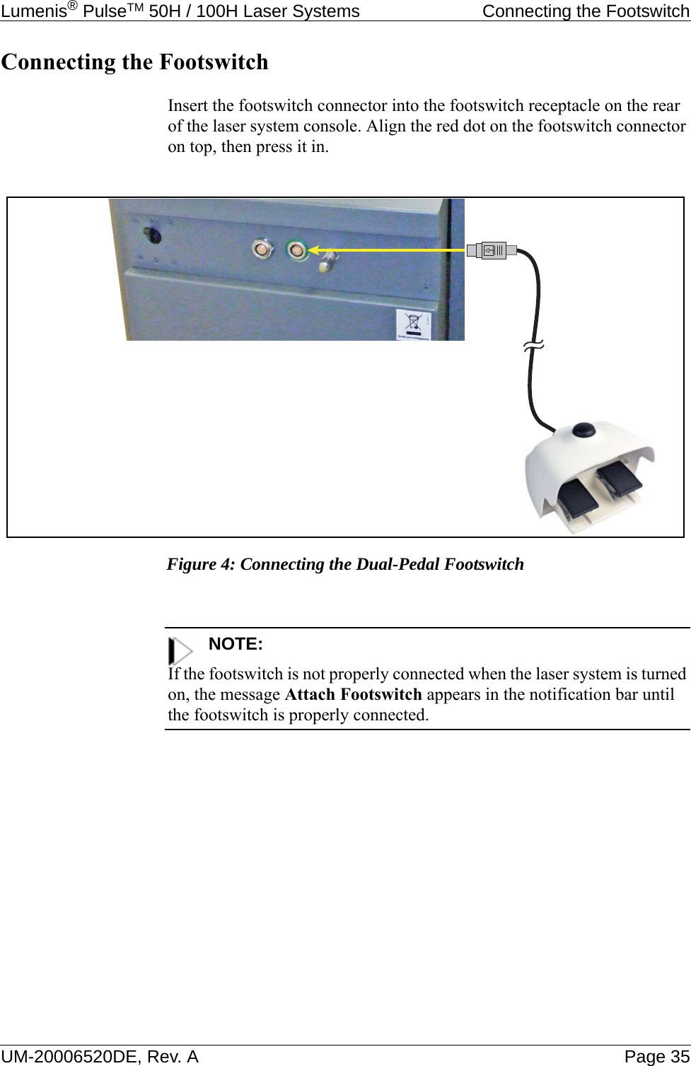 Lumenis® PulseTM 50H / 100H Laser Systems  Connecting the FootswitchUM-20006520DE, Rev. A Page 35Connecting the FootswitchInsert the footswitch connector into the footswitch receptacle on the rear of the laser system console. Align the red dot on the footswitch connector on top, then press it in.Figure 4: Connecting the Dual-Pedal FootswitchNOTE:If the footswitch is not properly connected when the laser system is turned on, the message Attach Footswitch appears in the notification bar until the footswitch is properly connected.