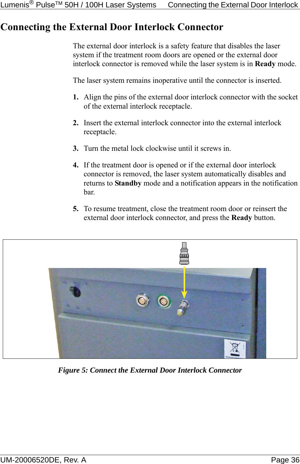 Lumenis® PulseTM 50H / 100H Laser Systems  Connecting the External Door Interlock UM-20006520DE, Rev. A Page 36Connecting the External Door Interlock ConnectorThe external door interlock is a safety feature that disables the laser system if the treatment room doors are opened or the external door interlock connector is removed while the laser system is in Ready mode. The laser system remains inoperative until the connector is inserted.1. Align the pins of the external door interlock connector with the socket of the external interlock receptacle. 2. Insert the external interlock connector into the external interlock receptacle.3. Turn the metal lock clockwise until it screws in.4. If the treatment door is opened or if the external door interlock connector is removed, the laser system automatically disables and returns to Standby mode and a notification appears in the notification bar.5. To resume treatment, close the treatment room door or reinsert the external door interlock connector, and press the Ready button. Figure 5: Connect the External Door Interlock Connector