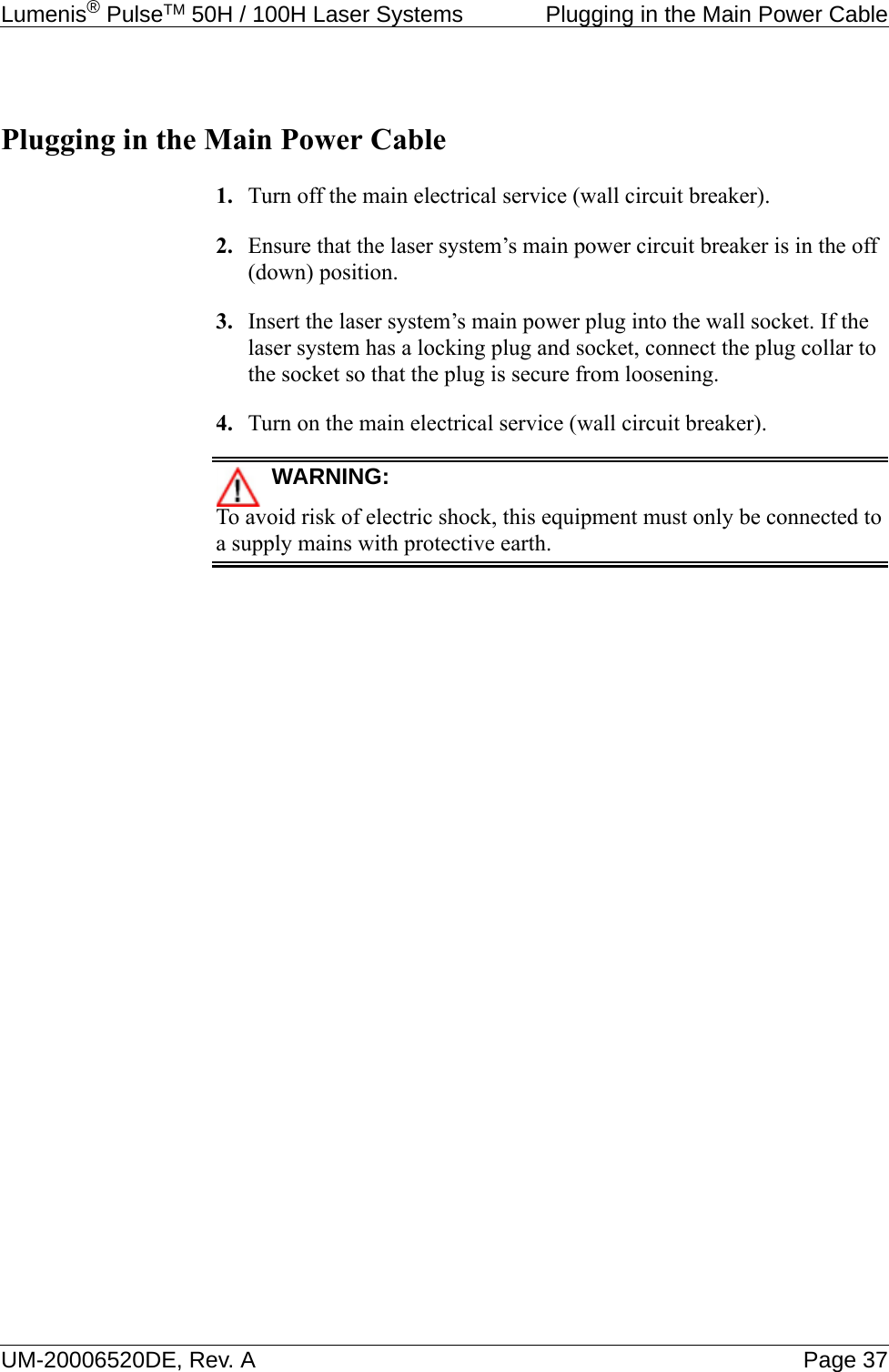 Lumenis® PulseTM 50H / 100H Laser Systems  Plugging in the Main Power CableUM-20006520DE, Rev. A Page 37Plugging in the Main Power Cable1. Turn off the main electrical service (wall circuit breaker).2. Ensure that the laser system’s main power circuit breaker is in the off (down) position.3. Insert the laser system’s main power plug into the wall socket. If the laser system has a locking plug and socket, connect the plug collar to the socket so that the plug is secure from loosening.4. Turn on the main electrical service (wall circuit breaker).WARNING:To avoid risk of electric shock, this equipment must only be connected to a supply mains with protective earth.