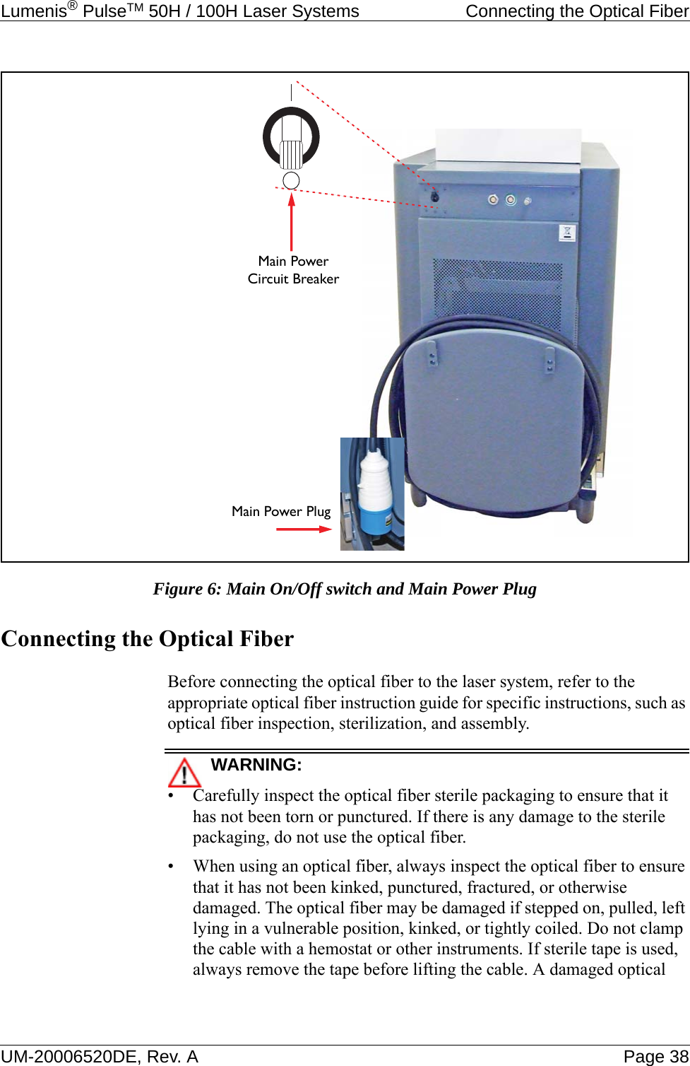 Lumenis® PulseTM 50H / 100H Laser Systems  Connecting the Optical FiberUM-20006520DE, Rev. A Page 38Figure 6: Main On/Off switch and Main Power PlugConnecting the Optical FiberBefore connecting the optical fiber to the laser system, refer to the appropriate optical fiber instruction guide for specific instructions, such as optical fiber inspection, sterilization, and assembly.WARNING:• Carefully inspect the optical fiber sterile packaging to ensure that it has not been torn or punctured. If there is any damage to the sterile packaging, do not use the optical fiber.• When using an optical fiber, always inspect the optical fiber to ensure that it has not been kinked, punctured, fractured, or otherwise damaged. The optical fiber may be damaged if stepped on, pulled, left lying in a vulnerable position, kinked, or tightly coiled. Do not clamp the cable with a hemostat or other instruments. If sterile tape is used, always remove the tape before lifting the cable. A damaged optical Main Power PlugMain PowerCircuit Breaker