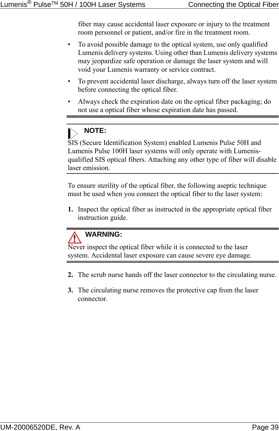 Lumenis® PulseTM 50H / 100H Laser Systems  Connecting the Optical FiberUM-20006520DE, Rev. A Page 39fiber may cause accidental laser exposure or injury to the treatment room personnel or patient, and/or fire in the treatment room.• To avoid possible damage to the optical system, use only qualified Lumenis delivery systems. Using other than Lumenis delivery systems may jeopardize safe operation or damage the laser system and will void your Lumenis warranty or service contract.• To prevent accidental laser discharge, always turn off the laser system before connecting the optical fiber.• Always check the expiration date on the optical fiber packaging; do not use a optical fiber whose expiration date has passed.NOTE:SIS (Secure Identification System) enabled Lumenis Pulse 50H and Lumenis Pulse 100H laser systems will only operate with Lumenis-qualified SIS optical fibers. Attaching any other type of fiber will disable laser emission.To ensure sterility of the optical fiber, the following aseptic technique must be used when you connect the optical fiber to the laser system:1. Inspect the optical fiber as instructed in the appropriate optical fiber instruction guide.WARNING:Never inspect the optical fiber while it is connected to the laser system. Accidental laser exposure can cause severe eye damage.2. The scrub nurse hands off the laser connector to the circulating nurse.3. The circulating nurse removes the protective cap from the laser connector.