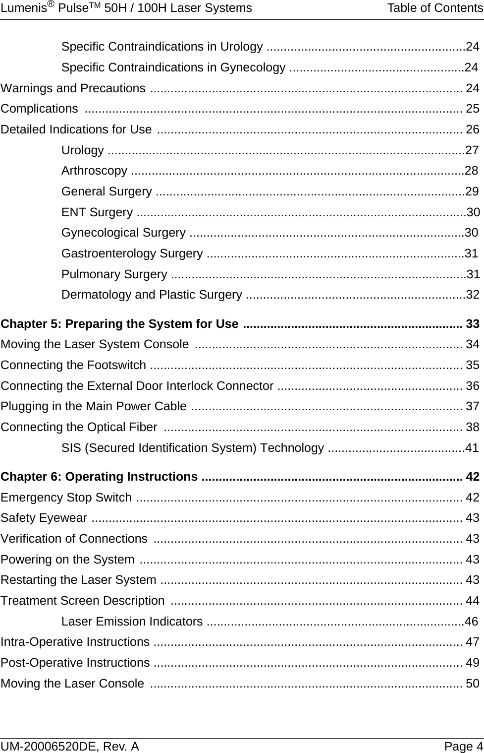 Lumenis® PulseTM 50H / 100H Laser Systems Table of ContentsUM-20006520DE, Rev. A Page 4Specific Contraindications in Urology ..........................................................24Specific Contraindications in Gynecology ...................................................24Warnings and Precautions ........................................................................................... 24Complications .............................................................................................................. 25Detailed Indications for Use ......................................................................................... 26Urology ........................................................................................................27Arthroscopy .................................................................................................28General Surgery ..........................................................................................29ENT Surgery ................................................................................................30Gynecological Surgery ................................................................................30Gastroenterology Surgery ...........................................................................31Pulmonary Surgery ......................................................................................31Dermatology and Plastic Surgery ................................................................32Chapter 5: Preparing the System for Use ................................................................ 33Moving the Laser System Console .............................................................................. 34Connecting the Footswitch ........................................................................................... 35Connecting the External Door Interlock Connector ...................................................... 36Plugging in the Main Power Cable ............................................................................... 37Connecting the Optical Fiber  ....................................................................................... 38SIS (Secured Identification System) Technology ........................................41Chapter 6: Operating Instructions ............................................................................ 42Emergency Stop Switch ............................................................................................... 42Safety Eyewear ............................................................................................................ 43Verification of Connections .......................................................................................... 43Powering on the System .............................................................................................. 43Restarting the Laser System ........................................................................................ 43Treatment Screen Description ..................................................................................... 44Laser Emission Indicators ...........................................................................46Intra-Operative Instructions .......................................................................................... 47Post-Operative Instructions .......................................................................................... 49Moving the Laser Console ........................................................................................... 50