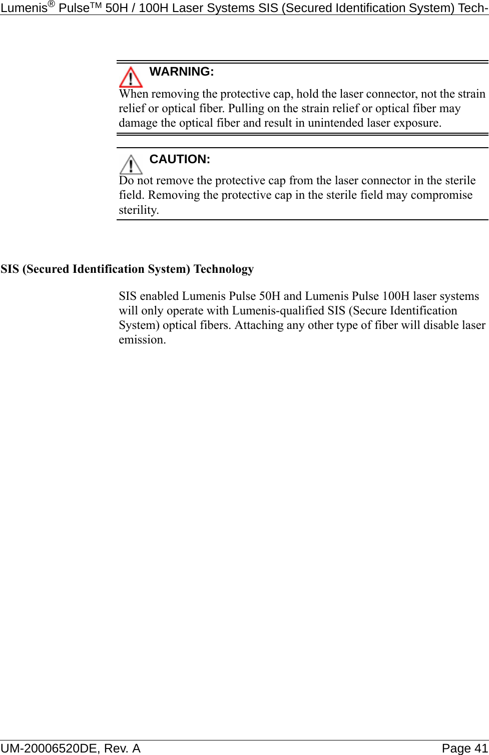 Lumenis® PulseTM 50H / 100H Laser Systems SIS (Secured Identification System) Tech-UM-20006520DE, Rev. A Page 41WARNING:When removing the protective cap, hold the laser connector, not the strain relief or optical fiber. Pulling on the strain relief or optical fiber may damage the optical fiber and result in unintended laser exposure.CAUTION:Do not remove the protective cap from the laser connector in the sterile field. Removing the protective cap in the sterile field may compromise sterility.SIS (Secured Identification System) TechnologySIS enabled Lumenis Pulse 50H and Lumenis Pulse 100H laser systems will only operate with Lumenis-qualified SIS (Secure Identification System) optical fibers. Attaching any other type of fiber will disable laser emission.