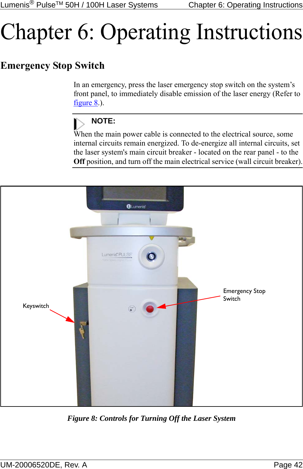 Lumenis® PulseTM 50H / 100H Laser Systems  Chapter 6: Operating InstructionsUM-20006520DE, Rev. A Page 42Chapter 6: Operating InstructionsEmergency Stop SwitchIn an emergency, press the laser emergency stop switch on the system’s front panel, to immediately disable emission of the laser energy (Refer to figure 8.).NOTE:When the main power cable is connected to the electrical source, some internal circuits remain energized. To de-energize all internal circuits, set the laser system&apos;s main circuit breaker - located on the rear panel - to the Off position, and turn off the main electrical service (wall circuit breaker).Figure 8: Controls for Turning Off the Laser SystemEmergency Stop SwitchKeyswitch