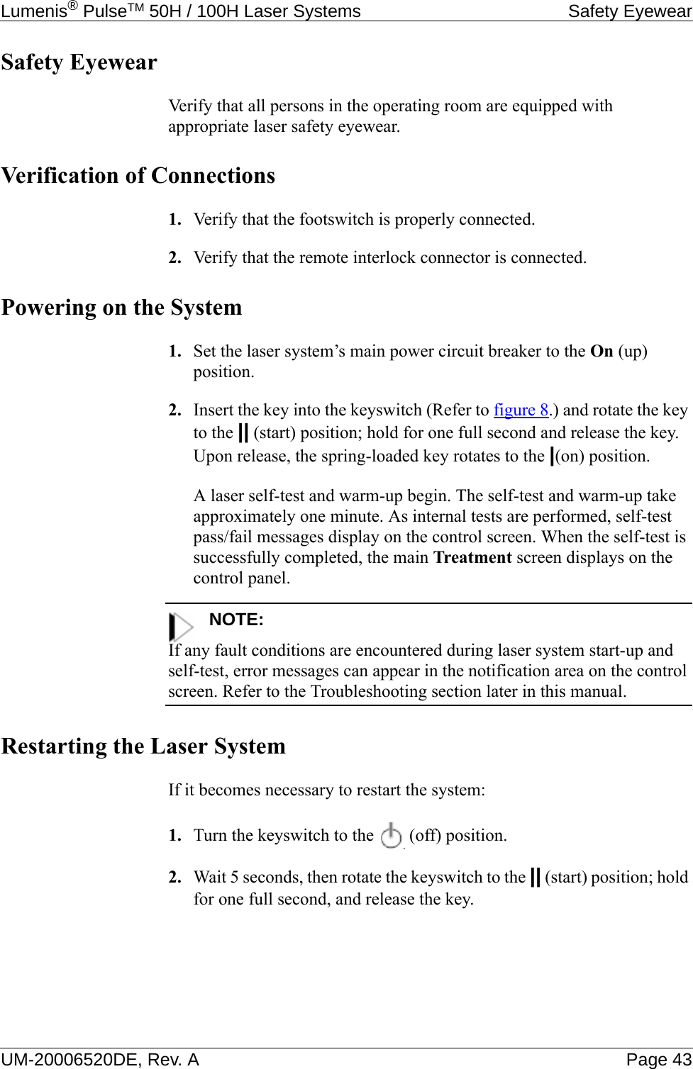 Lumenis® PulseTM 50H / 100H Laser Systems Safety EyewearUM-20006520DE, Rev. A Page 43Safety EyewearVerify that all persons in the operating room are equipped with appropriate laser safety eyewear.Verification of Connections1. Verify that the footswitch is properly connected.2. Verify that the remote interlock connector is connected.Powering on the System1. Set the laser system’s main power circuit breaker to the On (up) position.2. Insert the key into the keyswitch (Refer to figure 8.) and rotate the key to the || (start) position; hold for one full second and release the key. Upon release, the spring-loaded key rotates to the |(on) position.A laser self-test and warm-up begin. The self-test and warm-up take approximately one minute. As internal tests are performed, self-test pass/fail messages display on the control screen. When the self-test is successfully completed, the main Treatment screen displays on the control panel.NOTE:If any fault conditions are encountered during laser system start-up and self-test, error messages can appear in the notification area on the control screen. Refer to the Troubleshooting section later in this manual.Restarting the Laser SystemIf it becomes necessary to restart the system:1. Turn the keyswitch to the   (off) position.2. Wait 5 seconds, then rotate the keyswitch to the || (start) position; hold for one full second, and release the key.