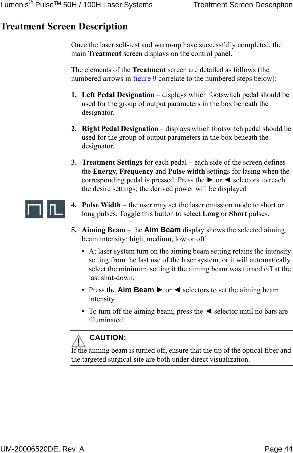 Lumenis® PulseTM 50H / 100H Laser Systems  Treatment Screen DescriptionUM-20006520DE, Rev. A Page 44Treatment Screen DescriptionOnce the laser self-test and warm-up have successfully completed, the main Treatment screen displays on the control panel. The elements of the Treatment screen are detailed as follows (the numbered arrows in figure 9 correlate to the numbered steps below):1. Left Pedal Designation – displays which footswitch pedal should be used for the group of output parameters in the box beneath the designator.2. Right Pedal Designation – displays which footswitch pedal should be used for the group of output parameters in the box beneath the designator.3. Treatment Settings for each pedal – each side of the screen defines the Energy, Frequency and Pulse width settings for lasing when the corresponding pedal is pressed. Press the ► or ◄ selectors to reach the desire settings; the derived power will be displayed4. Pulse Width – the user may set the laser emission mode to short or long pulses. Toggle this button to select Long or Short pulses.5. Aiming Beam – the Aim Beam display shows the selected aiming beam intensity: high, medium, low or off.• At laser system turn on the aiming beam setting retains the intensity setting from the last use of the laser system, or it will automatically select the minimum setting it the aiming beam was turned off at the last shut-down.•Press the Aim Beam ► or ◄ selectors to set the aiming beam intensity.• To turn off the aiming beam, press the ◄ selector until no bars are illuminated.CAUTION:If the aiming beam is turned off, ensure that the tip of the optical fiber and the targeted surgical site are both under direct visualization.
