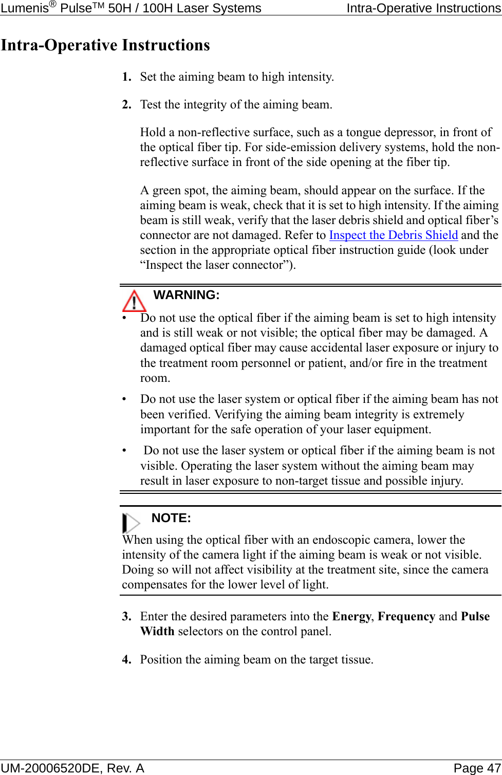 Lumenis® PulseTM 50H / 100H Laser Systems  Intra-Operative InstructionsUM-20006520DE, Rev. A Page 47Intra-Operative Instructions1. Set the aiming beam to high intensity.2. Test the integrity of the aiming beam. Hold a non-reflective surface, such as a tongue depressor, in front of the optical fiber tip. For side-emission delivery systems, hold the non-reflective surface in front of the side opening at the fiber tip.A green spot, the aiming beam, should appear on the surface. If the aiming beam is weak, check that it is set to high intensity. If the aiming beam is still weak, verify that the laser debris shield and optical fiber’s connector are not damaged. Refer to Inspect the Debris Shield and the section in the appropriate optical fiber instruction guide (look under “Inspect the laser connector”).WARNING:• Do not use the optical fiber if the aiming beam is set to high intensity and is still weak or not visible; the optical fiber may be damaged. A damaged optical fiber may cause accidental laser exposure or injury to the treatment room personnel or patient, and/or fire in the treatment room.• Do not use the laser system or optical fiber if the aiming beam has not been verified. Verifying the aiming beam integrity is extremely important for the safe operation of your laser equipment.•  Do not use the laser system or optical fiber if the aiming beam is not visible. Operating the laser system without the aiming beam may result in laser exposure to non-target tissue and possible injury.NOTE:When using the optical fiber with an endoscopic camera, lower the intensity of the camera light if the aiming beam is weak or not visible. Doing so will not affect visibility at the treatment site, since the camera compensates for the lower level of light.3. Enter the desired parameters into the Energy, Frequency and Pulse Width selectors on the control panel.4. Position the aiming beam on the target tissue.