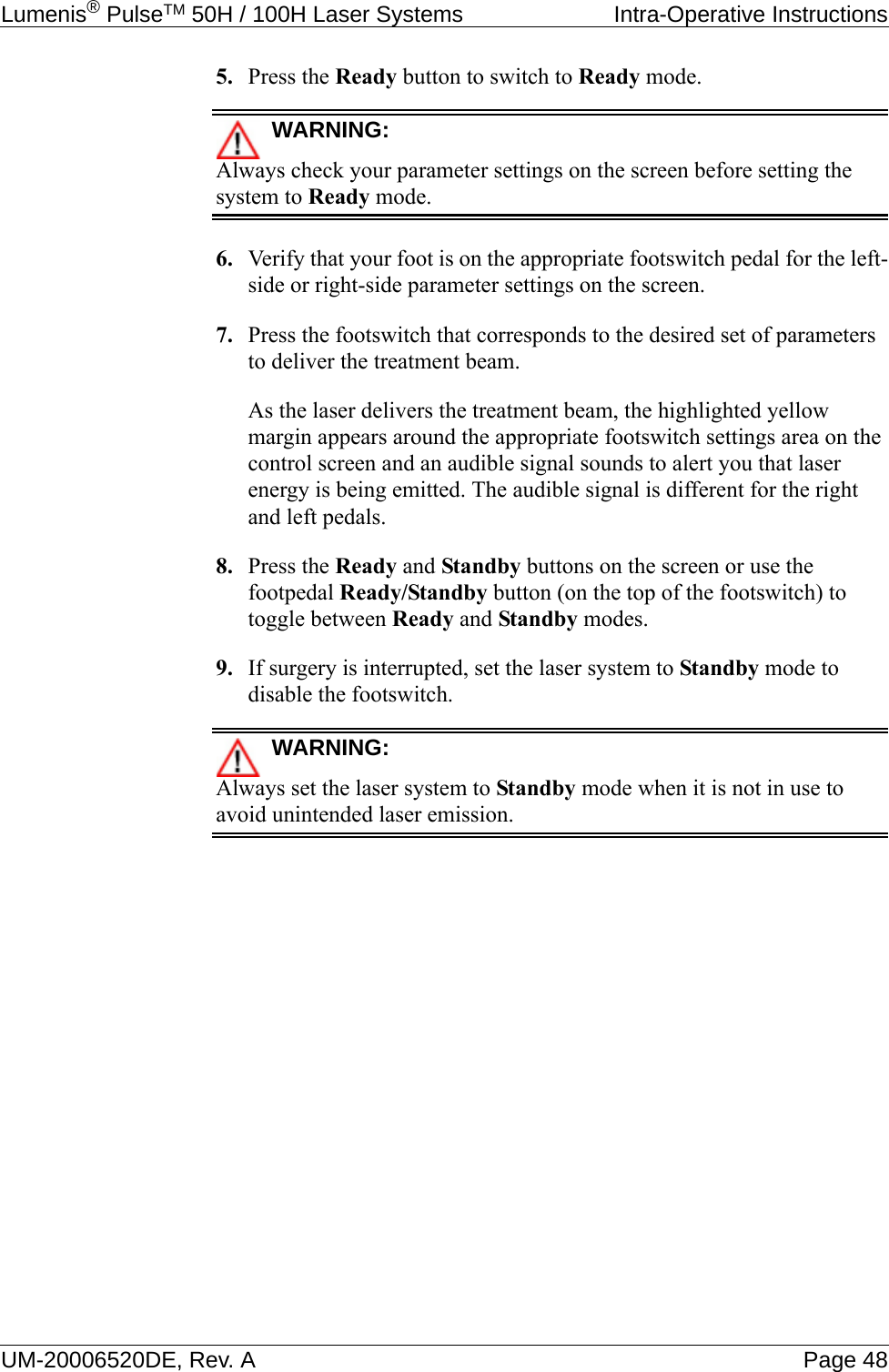 Lumenis® PulseTM 50H / 100H Laser Systems  Intra-Operative InstructionsUM-20006520DE, Rev. A Page 485. Press the Ready button to switch to Ready mode.WARNING:Always check your parameter settings on the screen before setting the system to Ready mode.6. Verify that your foot is on the appropriate footswitch pedal for the left-side or right-side parameter settings on the screen.7. Press the footswitch that corresponds to the desired set of parameters to deliver the treatment beam.As the laser delivers the treatment beam, the highlighted yellow margin appears around the appropriate footswitch settings area on the control screen and an audible signal sounds to alert you that laser energy is being emitted. The audible signal is different for the right and left pedals.8. Press the Ready and Standby buttons on the screen or use the footpedal Ready/Standby button (on the top of the footswitch) to toggle between Ready and Standby modes.9. If surgery is interrupted, set the laser system to Standby mode to disable the footswitch.WARNING:Always set the laser system to Standby mode when it is not in use to avoid unintended laser emission.