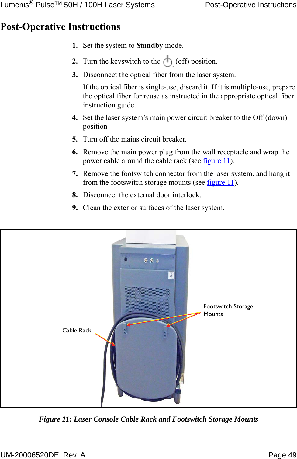 Lumenis® PulseTM 50H / 100H Laser Systems  Post-Operative InstructionsUM-20006520DE, Rev. A Page 49Post-Operative Instructions1. Set the system to Standby mode.2. Turn the keyswitch to the   (off) position.3. Disconnect the optical fiber from the laser system. If the optical fiber is single-use, discard it. If it is multiple-use, prepare the optical fiber for reuse as instructed in the appropriate optical fiber instruction guide.4. Set the laser system’s main power circuit breaker to the Off (down) position5. Turn off the mains circuit breaker.6. Remove the main power plug from the wall receptacle and wrap the power cable around the cable rack (see figure 11). 7. Remove the footswitch connector from the laser system. and hang it from the footswitch storage mounts (see figure 11).8. Disconnect the external door interlock.9. Clean the exterior surfaces of the laser system.Figure 11: Laser Console Cable Rack and Footswitch Storage MountsFootswitch Storage MountsCable Rack