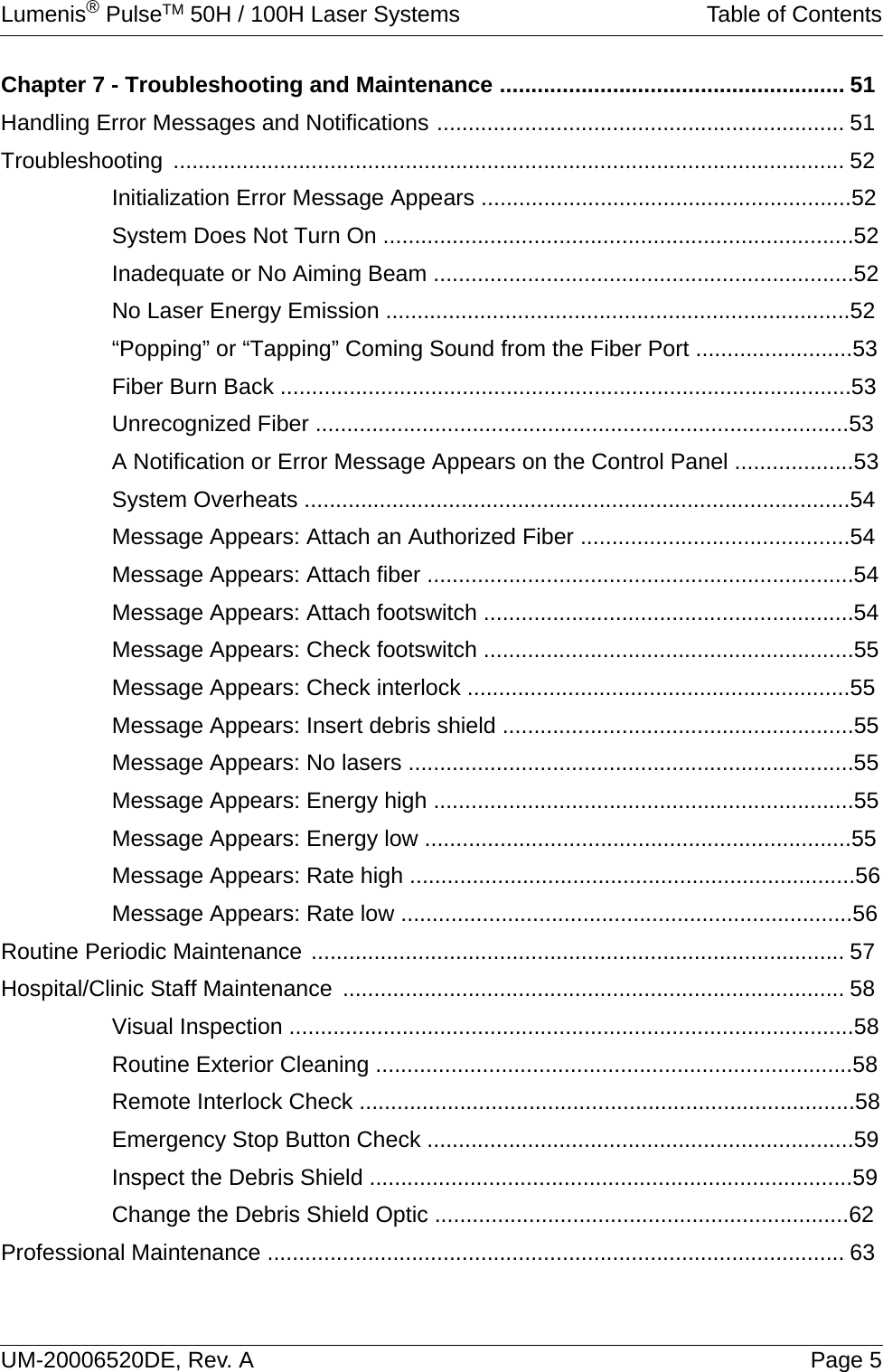 Lumenis® PulseTM 50H / 100H Laser Systems Table of ContentsUM-20006520DE, Rev. A Page 5Chapter 7 - Troubleshooting and Maintenance ....................................................... 51Handling Error Messages and Notifications ................................................................. 51Troubleshooting ........................................................................................................... 52Initialization Error Message Appears ...........................................................52System Does Not Turn On ...........................................................................52Inadequate or No Aiming Beam ...................................................................52No Laser Energy Emission ..........................................................................52“Popping” or “Tapping” Coming Sound from the Fiber Port .........................53Fiber Burn Back ...........................................................................................53Unrecognized Fiber .....................................................................................53A Notification or Error Message Appears on the Control Panel ...................53System Overheats .......................................................................................54Message Appears: Attach an Authorized Fiber ...........................................54Message Appears: Attach fiber ....................................................................54Message Appears: Attach footswitch ...........................................................54Message Appears: Check footswitch ...........................................................55Message Appears: Check interlock .............................................................55Message Appears: Insert debris shield ........................................................55Message Appears: No lasers .......................................................................55Message Appears: Energy high ...................................................................55Message Appears: Energy low ....................................................................55Message Appears: Rate high .......................................................................56Message Appears: Rate low ........................................................................56Routine Periodic Maintenance ..................................................................................... 57Hospital/Clinic Staff Maintenance ................................................................................ 58Visual Inspection ..........................................................................................58Routine Exterior Cleaning ............................................................................58Remote Interlock Check ...............................................................................58Emergency Stop Button Check ....................................................................59Inspect the Debris Shield .............................................................................59Change the Debris Shield Optic ..................................................................62Professional Maintenance ............................................................................................ 63